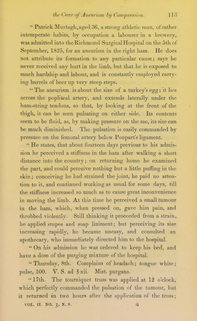 tlte iUiVi' of Ani'Vi ism by Con}pvcm(<u. 11 .> Patrick Mui tcigh,age(l 8G, a strong atlilet io man, of rather intemperate habits, by occnpation a labourer in a brewery, was admitted into thcRiclimond Surgical Hospital on the 5th oC September, 1825, for an aneurism in the right ham. He does not attribute its formation to any particular cause; says he never received any hurt in the limb, but that he is exposed to much hardship and labour, and is constantly employed carry- ing barrels of beer up very steep steps. The aneurism is about the size of a turkey's egg; it lies across the popliteal artery, and extends laterally under the ham-string tendons, so that, by looking at the front of the thigh, it can be seen pulsating on either side. Its contents seem to be fluid, as, by making pressure on the sac, its size can be much diminished. The pulsation is easily commanded by pressure on the femoral artery below Poupart s ligament.  He states, that about fourteen days previous to his admis- sion he perceived a stiftness in the ham after walking a shoi-t distance into the country; on returning home he examined the part, and could perceive nothing but a little puffing in the skin; conceiving he had strained the joint, he paid no atten- tion to it, and continued working as usual for some days, till the stiffness increased so much as to cause great inconvenience in moving the limb. At this time he perceived a small tumour in the ham, which, wdien pressed on, gave him pain, and throbbed violently. Still thinking it proceeded from a strain, he applied stupes and soap liniment; but perceiving its size increasing rapidly, he became uneasy, and consulted an apothecary, who immediately directed him to the hospital.  On his admission he was ordered to keep his bed, and have a dose of the purging mixture of the hospital.  Thursday, 8th. Complains of headach ; tongue white; pulse, 100. V. S. ad I xii. INIist. purgans.  17th. The tourniquet truss was applied at 12 o'clock, which perfectly commanded the pulsation of the tumour, but it returned in two hours after the application of the truss; VOL. II. NO. 3, N. S. Q