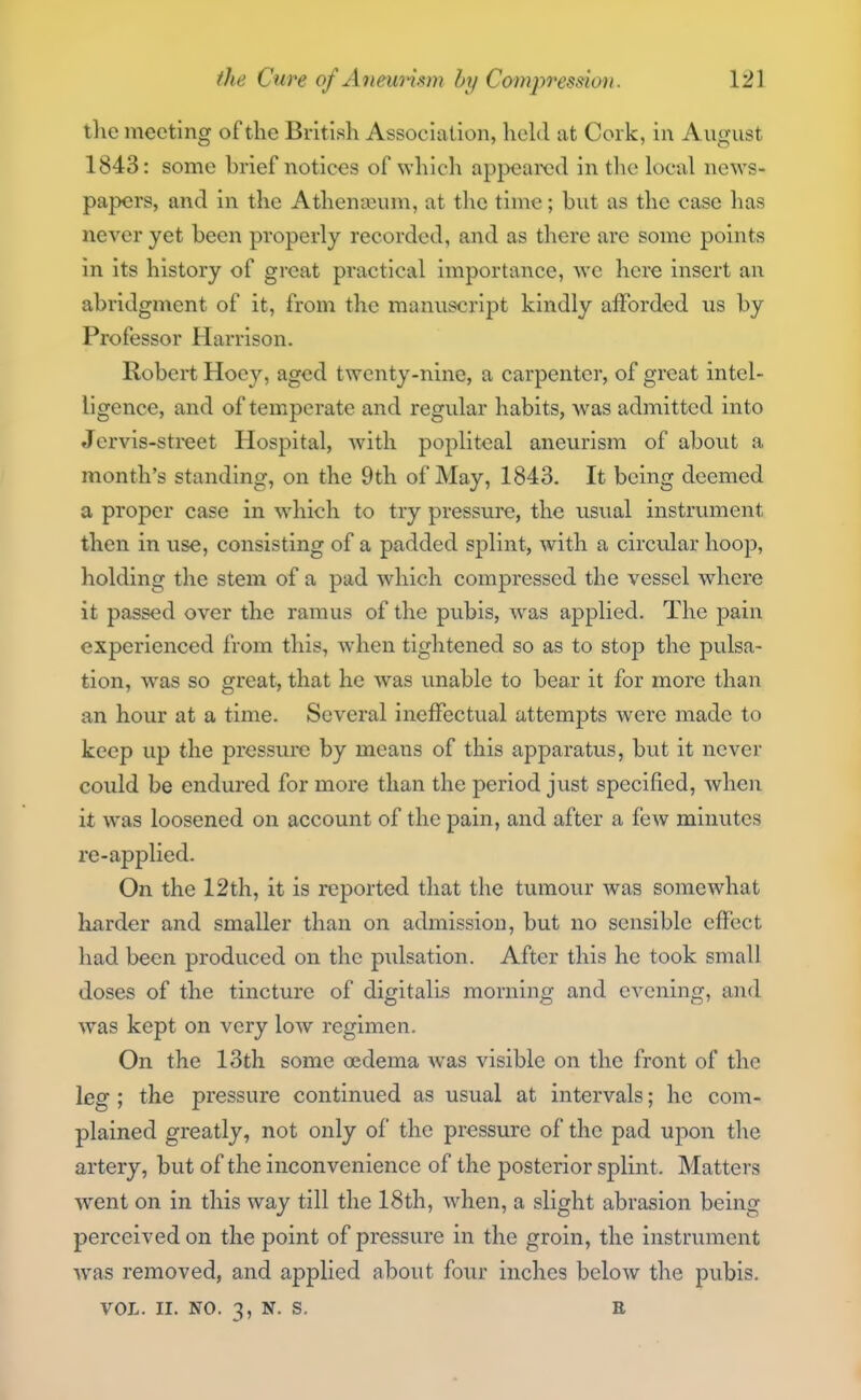 tlie meeting of the British Association, hehl at Cork, in August 1843: some brief notices of which appeared in the local news- papers, and in the Athenajum, at the time; but as the case has never yet been properly recorded, and as there are some points in its history of great practical importance, we here insert an abridgment of it, from the manuscript kindly afforded us by Professor Harrison. Robert Hocy, aged twenty-nine, a carpenter, of great intel- ligence, and of temperate and regular habits, was admitted into Jervis-street Hospital, Avith popliteal aneurism of about a month's standing, on the 9th of May, 1843. It being deemed a proper case in which to try pressure, the usvial instrument then in use, consisting of a padded splint, with a circular hoop, holding the stem of a pad which compressed the vessel where it passed over the ramus of the pubis, was applied. The pain experienced from this, when tightened so as to stop the pulsa- tion, was so great, that he was unable to bear it for more than an hour at a time. Several ineffectual attempts were made to keep up the pressure by means of this apparatus, but it never could be endured for more than the period just specified, when it was loosened on account of the pain, and after a few minutes re-applied. On the 12th, it is reported that the tumour was somewhat harder and smaller than on admissiou, but no sensible effect had been produced on the piilsation. After this he took small doses of the tincture of digitalis morning and evening, and was kept on very low regimen. On the 13th some oedema was visible on the front of the leg ; the pressure continued as usual at intervals; he com- plained greatly, not only of the pressure of the pad upon the artery, but of the inconvenience of the posterior splint. Matters went on in this way till the 18th, when, a slight abrasion being perceived on the point of pressure in the groin, the instrument was removed, and applied about four inches below the pubis. VOL. II. NO. 3, N. S. E