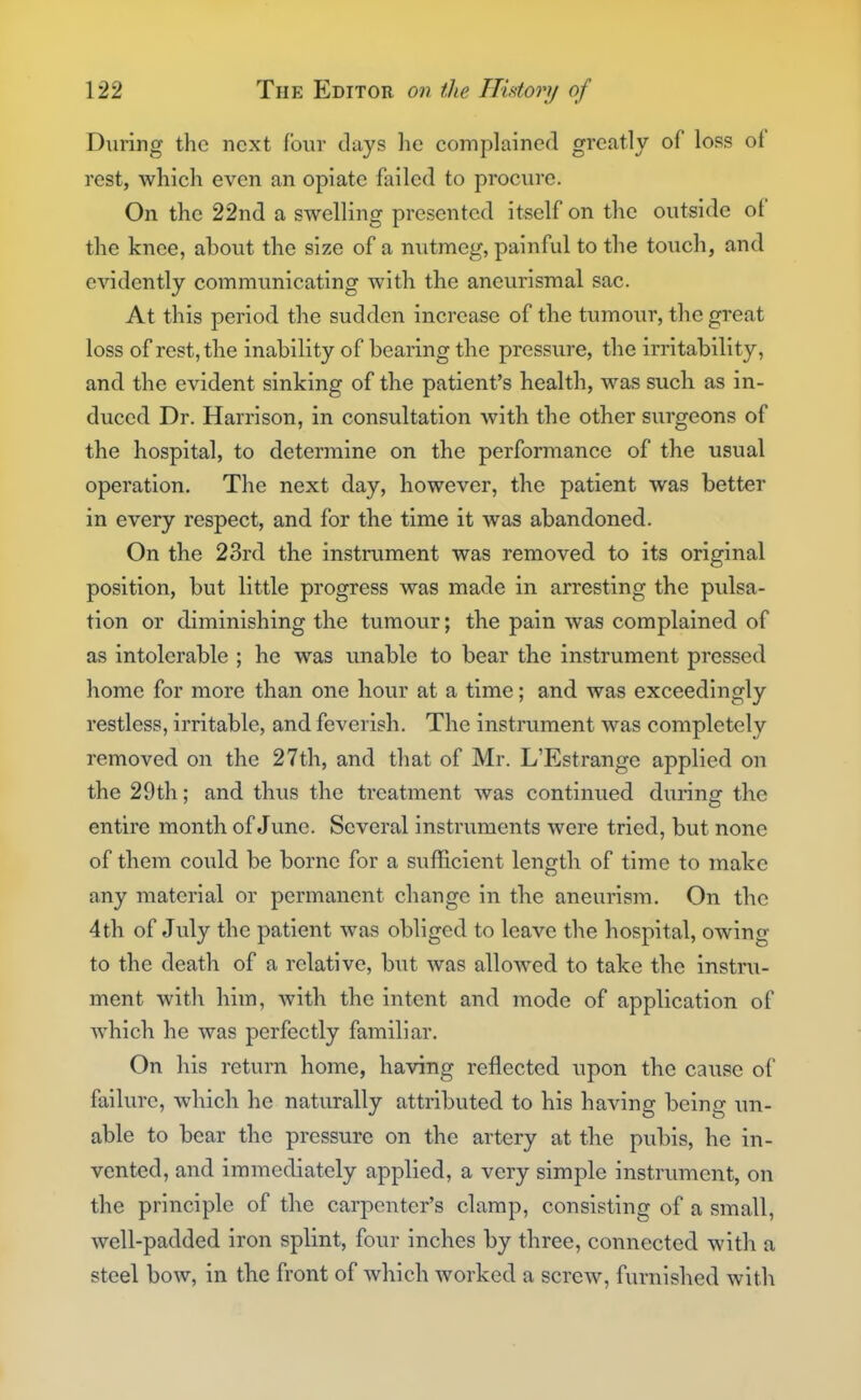 During the next four clays he complained greatly of loss of rest, which even an opiate failed to procure. On the 22nd a swelling presented itself on the outside of the knee, about the size of a nutmeg, painful to the touch, and evidently communicating with the aneurismal sac. At this period the sudden increase of the tumour, the great loss of rest, the inability of bearing the pressure, the irritability, and the evident sinking of the patient's health, was such as in- duced Dr. Harrison, in consultation with the other surgeons of the hospital, to determine on the performance of the usual operation. The next day, however, the patient was better in every respect, and for the time it was abandoned. On the 23rd the instrument was removed to its original position, but little progress was made in arresting the pulsa- tion or diminishing the tumour; the pain was complained of as intolerable ; he was unable to bear the instrument pressed home for more than one hour at a time; and was exceedingly restless, irritable, and feverish. The instrument was completely removed on the 27th, and that of Mr. L'Estrange applied on the 29th; and thus the treatment was continued during the entire month of June. Several instruments were tried, but none of them could be borne for a sufficient length of time to make any material or permanent change in the aneurism. On the 4th of July the patient was obliged to leave the hospital, owing to the death of a relative, but was allowed to take the instru- ment with him, with the intent and mode of application of which he was perfectly familiar. On his return home, having reflected upon the cause of failure, which he naturally attributed to his having being un- able to bear the pressure on the artery at the pubis, he in- vented, and immediately applied, a very simple instrument, on the principle of the carpenter's clamp, consisting of a small, well-padded iron splint, four inches by three, connected with a steel bow, in the front of which worked a screw, furnished witli