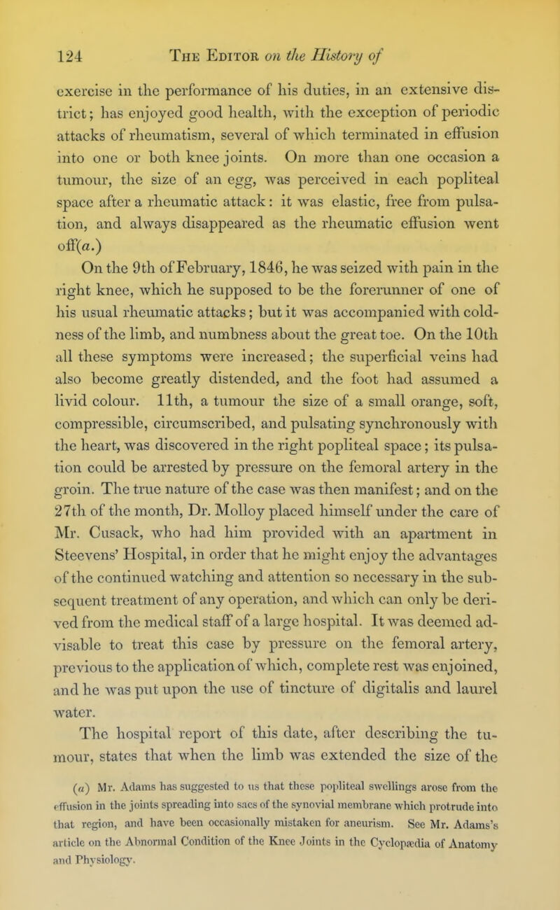 exercise in the performance of his duties, in an extensive dis- trict; has enjoyed good health, with the exception of periodic attacks of rheumatism, several of which terminated in effusion into one or both knee joints. On more than one occasion a tumour, the size of an egg, was perceived in each popliteal space after a rheumatic attack: it was elastic, free from pulsa- tion, and always disappeared as the rheumatic effusion went ofr(a.) On the 9th of February, 1846, he was seized with pain in the right knee, which he supposed to be the forerunner of one of his usual rheumatic attacks; but it was accompanied with cold- ness of the limb, and numbness about the great toe. On the 10th all these symptoms were increased; the superficial veins had also become greatly distended, and the foot had assumed a livid colour. 11th, a tumour the size of a small orange, soft, compressible, circumscribed, and pulsating synchronously witli the heart, was discovered in the right popliteal space; its pulsa- tion could be arrested by pressure on the femoral artery in the groin. The true nature of the case was then manifest; and on the 27th of the month, Dr. MoUoy placed himself under the care of Mr. Cusack, who had him provided with an apartment in Steevens' Hospital, in order that he might enjoy the advantages of the continued watching and attention so necessary in the sub- sequent treatment of any operation, and which can only be deri- ved from the medical staff of a large hospital. It was deemed ad- visable to treat this case by pressure on the femoral artery, previous to the application of which, complete rest was enjoined, and he was put upon the use of tincture of digitalis and laurel water. The hospital report of this date, after describing the tu- mour, states that when the limb was extended the size of the (a) Mr. Adams has suggested to iis that these popliteal swellings arose from the rffusion in the joints spreading into sacs of the synovial membrane which protrude into that region, and have been occasionally mistaken for aneurism. See Mr. Adams's article on the Abnormal Condition of the Knee Joints in the Cyclopa;dia of Anatomy and Physiology.
