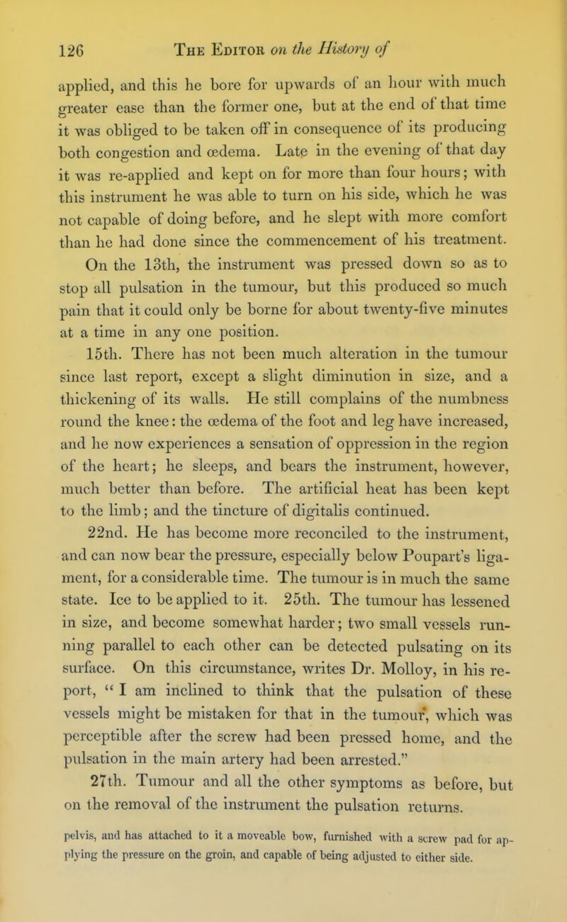 applied, and this he bore for upwards of an hour with much greater ease than the former one, but at the end of that time it was obliged to be taken off in consequence of its producing both congestion and oedema. Late in the evening of that day it was re-applied and kept on for more than four hours; with this instrument he was able to turn on his side, which he was not capable of doing before, and he slept with more comfort than he had done since the commencement of his treatment. On the loth, the instrument was pressed down so as to stop all pulsation in the tumour, but this produced so much pain that it could only be borne for about twenty-five minutes at a time in any one position, 15th. There has not been much alteration in the tumour since last report, except a slight diminution in size, and a thickening of its walls. He still complains of the numbness round the knee: the oedema of the foot and leg have increased, and he now experiences a sensation of oppression in the region of the heart; he sleeps, and bears the instrument, however, much better than before. The artificial heat has been kept to the limb; and the tincture of digitalis continued. 22nd. He has become more reconciled to the instrument, and can now bear the pressure, especially below Poupart's liga- ment, for a considerable time. The tumour is in much the same state. Ice to be applied to it. 25th. The tumour has lessened in size, and become somewhat harder; two small vessels run- ning parallel to each other can be detected pulsating on its surface. On this circumstance, writes Dr. Molloy, in his re- port,  I am inclined to think that the pulsation of these vessels might be mistaken for that in the tumour, which was perceptible after the screw had been pressed home, and the pulsation in the main artery had been arrested. 27th. Tumour and all the other symptoms as before, but on the removal of the instrument the pulsation returns. pelvis, and has attached to it a moveable bow, furnished with a screw pad for ap- plying the pressure on the groin, and capable of being adjusted to cither side.