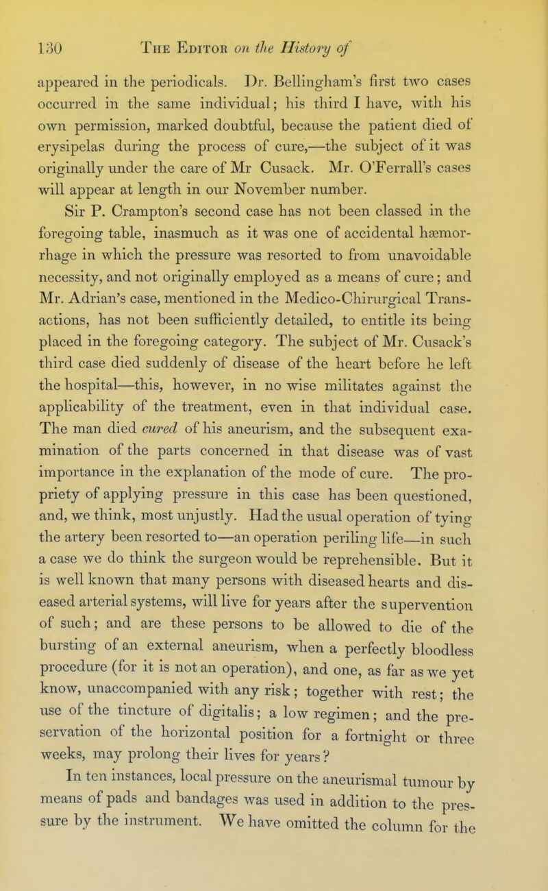appeared in the periodicals. Dr. Bellingham's first two cases occurred in the same individual; his third I have, with his own permission, marked doubtful, because the patient died of erysipelas during the process of cure,—the subject of it was originally under the care of Mr Cusack, Mr. O'Ferrall's cases will appear at length in our November number. Sir P. Crampton's second case has not been classed in the foregoing table, inasmuch as it was one of accidental haemor- rhage in which the pressure was resorted to from unavoidable necessity, and not originally employed as a means of cure; and Mr. Adrian's case, mentioned in the Medico-Chirurgical Trans- actions, has not been sufficiently detailed, to entitle its being placed in the foregoing category. The subject of Mr. Cusack's third case died suddenly of disease of the heart before he left the hospital—this, however, in no wise militates against the applicability of the treatment, even in that individual case. The man died cured of his aneurism, and the subsequent exa- mination of the parts concerned in that disease was of vast importance in the explanation of the mode of cure. The pro- priety of applying pressure in this case has been questioned, and, we think, most unjustly. Had the usual operation of tying the artery been resorted to—an operation periling life—in such a case we do think the surgeon would be reprehensible. But it is well known that many persons with diseased hearts and dis- eased arterial systems, will live for years after the supervention of such; and are these persons to be allowed to die of the bursting of an external aneurism, when a perfectly bloodless procedure (for it is not an operation), and one, as far as we yet know, unaccompanied with any risk; together with rest; the use of the tincture of digitalis; a low regimen; and the pre- servation of the horizontal position for a fortnight or three weeks, may prolong their lives for years ? In ten instances, local pressure on the aneurismal tumour by means of pads and bandages was used in addition to the pres- sure by the instrument. We have omitted the column for the