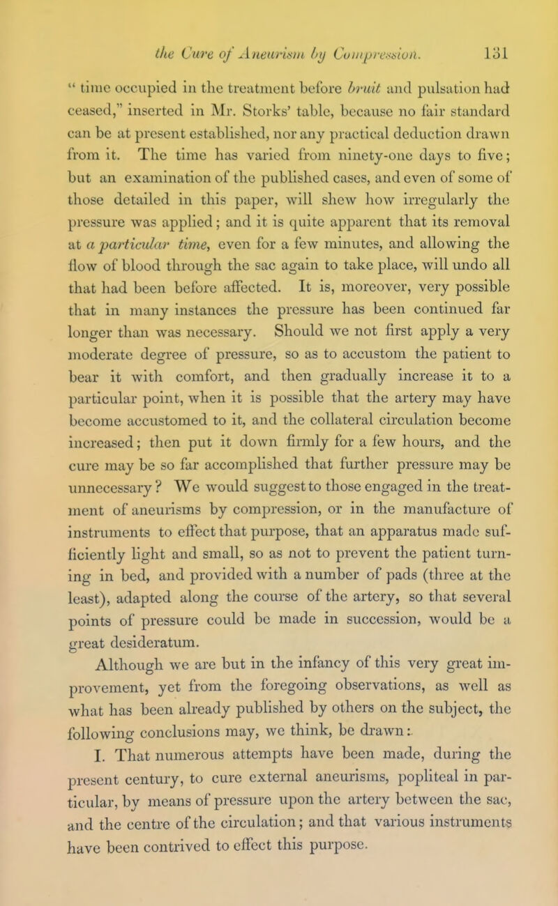  time occupied in the treatment before bruit luul pulsation had ceased, inserted in Mr. Storks' table, because no fair standard can be at present established, nor any practical deduction drawn from it. The time has varied from ninety-one days to five; but an examination of the published cases, and even of some of those detailed in this paper, will shew how irregularly the pressure was applied; and it is quite apparent that its removal at a particular time, even for a few minutes, and allowing the flow of blood through the sac again to take place, will undo all that had been before affected. It is, moreover, very possible that in many instances the pressure has been continued far longer than was necessary. Should we not first apply a very moderate degree of pressure, so as to accustom the patient to bear it with comfort, and then gradually increase it to a particular point, when it is possible that the artery may have become accustomed to it, and the collateral circulation become increased; then put it down firmly for a few hours, and the cure may be so far accomplished that further pressure may be unnecessary ? We would suggest to those engaged in the treat- ment of aneurisms by compression, or in the manufacture of instruments to effect that purpose, that an apparatus made suf- ficiently light and small, so as not to prevent the patient turn- ing in bed, and provided with a number of pads (three at the least), adapted along the course of the artery, so that several points of pressure could be made in succession, would be a great desideratum. Although we are but in the infancy of this very great im- provement, yet from the foregoing observations, as well as what has been already published by others on the subject, the following conclusions may, we think, be drawn: I. That numerous attempts have been made, during the present century, to cure external aneurisms, popliteal in par- ticular, by means of pressure upon the artery between the sac, and the centre of the circulation; and that various instruments have been contrived to effect this purpose.