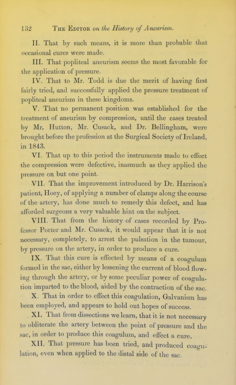 II. That by such means, it is more than probable that occasional cures were made. III. That popliteal aneurism seems the most favorable for the application of pressure. IV. That to Mr. Todd is due the merit of having first fairly tried, and successfully applied the pressure treatment of popliteal aneurism in these kingdoms. V. That no permanent position was established for the treatment of aneurism by compression, until the cases treated by Mr. Hutton, Mr. Cusack, and Dr. Bellingham, were brought before the profession at the Surgical Society of Ireland, in 1843. VI. That up to this period the instruments made to effect the compression were defective, inasmuch as tliey applied the pressure on but one point. VII. That the improvement introduced by Dr. Harrison's patient, Hoey, of applying a number of clamps along the course of the artery, has done much to remedy this defect, and has afforded surgeons a very valuable hint on the subject. VIII. That from the history of cases recorded by Pro- fessor Porter and Mr. Cusack, it would appear that it is not necessary, completely, to arrest the pulsation in the tumour, by pressure on the artery, in order to produce a cure. IX. That this cure IS effected by means of a coagulum formed in the sac, either by lessening the current of blood flow- ing through the artery, or by some peculiar power of coagula- tion imparted to the blood, aided by the contraction of the sac. X. That in order to effect this coagulation, Galvanism has been employed, and appears to hold out hopes of success. XL That from dissections we learn, that it is not necessary to obliterate the artery between the point of pressure and the sac, in order to produce this coagulum, and effect a cure. XII. That pressure has been tried, and produced coai^fii- lation, even when applied to the distal side of the sac.