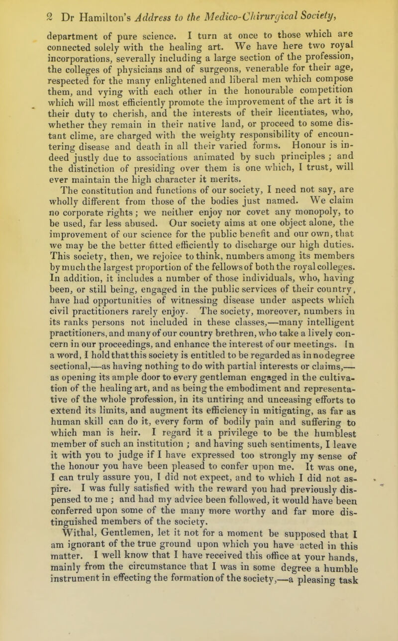department of pure science. I turn at once to those which are connected solely with the healing art. We have here two royal incorporations, severally including a large section of the profession, the colleges of physicians and of surgeons, venerable for their age, respected for the many enlightened and liberal men which compose them, and vying with each other in the honourable competition which will most efficiently promote the improvement of the art it is their duty to cherish, and the interests of their licentiates, who, whether they remain in their native land, or proceed to some dis- tant clime, are charged with the weighty responsibility of encoun- tering disease and death in all their varied forms. Honour is in- deed justly due to associations animated by such principles ; and the distinction of presiding over them is one which, I trust, will ever maintain the high character it merits. The constitution and functions of our society, I need not say, are wholly different from those of the bodies just named. We claim no corporate rights; we neither enjoy nor covet any monopoly, to be used, far less abused. Our society aims at one object alone, the improvement of our science for the public benefit and our own, that we may be the better fitted efficiently to discharge our high duties. This society, then, we rejoice to think, numbers among its members by much the largest proportion of the fellows of both the royal colleges. In addition, it includes a number of those individuals, who, having been, or still being, engaged in the public services of their country, have had opportunities of witnessing disease under aspects which civil practitioners rarely enjoy. The society, moreover, numbers in its ranks persons not included in these classes,—many intelligent practitioners, and many of our country brethren, who take a lively con- cern in our proceedings, and enhance the interest of our meetings. In a word, I hold that this society is entitled to be regarded as innodegree sectional,—as having nothing to do with partial interests or claims,— as opening its ample door to every gentleman engaged in the cultiva- tion of the healing art, and as being the embodiment and representa- tive of the whole profession, in its untiring and unceasing efforts to extend its limits, and augment its efficiency in mitigating, as far as human skill can do it, every form of bodily pain and suffering to which man is heir. I regard it a privilege to be the humblest member of such an institution ; and having such sentiments, I leave it with you to judge if I have expressed too strongly my sense of the honour you have been pleased to confer upon me. It was one, I can truly assure you, I did not expect, and to which I did not as- pire. I was fully satisfied with the reward you had previously dis- pensed to me ; and had my advice been followed, it would have been conferred upon some of the many more worthy and far more dis- tinguished members of the society. Withal, Gentlemen, let it not for a moment be supposed that I am ignorant of the true ground upon which you have acted in this matter. I well know that I have received this office at your hands, mainly from the circumstance that I was in some degree a humble instrument in effecting the formation of the society,—a pleasing task