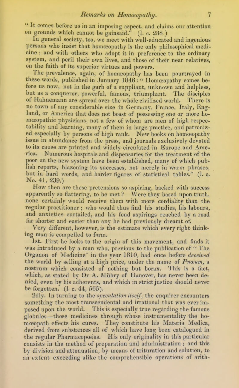  It comes before us in an imposing aspect, and claims our attention on grounds which cannot be gainsaid. (1. c. 238 ) In general society, too, we meet with well-educated and ingenious persons who insist that homoeopathy is the only philosophical medi- cine ; and with others who adopt it in preference to the ordinary system, and peril their own lives, and those of their near relatives, on the faith of its superior virtues and powers. The prevalence, again, of homeopathy has been pourtrayed in these words, published in January IH46:  Homoeopathy comes be- fore us now, not in the garb of a suppliant, unknown and helpless, but as a conqueror, powerful, famous, triumphant. The disciples of Hahnemann are spread over the whole civilized world. There is no town of any considerable size in Germany, France, Italy, Eng- land, or America that does not boast of possessing one or more ho- moeopathic physicians, not a few of whom are men of high respec- tability and learning, many of them in large practice, and patroniz- ed especially by persons of high rank. New books on homoeopathy issue in abundance from the press, and journals exclusively devoted to its cause are printed and widely circulated in Europe and Ame- rica. Numerous hospitals and dispensaries for the treatment of the poor on the new system have been established, many of which pub- lish reports, blazoning its successes, not merely in warm phrases, but in hard words, and harder figures of statistical tables. (1. c. No. 41, 239.) How then are these pretensions so aspiring, backed with success apparently so Hattering, to be met ? Were they based upon truth, none certainly would receive them with more cordiality than the regular practitioner ; who would thus find his studies, his labours, and anxieties curtailed, and his fond aspirings reached by a road far shorter and easier than any he had previously dreamt of. Very different, however, is the estimate which every right think- ing man is compelled to form. 1st. First he looks to the origin of this movement, and finds it was introduced by a man who, previous to the publication of  The Organon of Medicine in the year 1810, had once before deceived the world by selling at a high price, under the name of Pnoeum, a nostrum which consisted of nothing but borax. This is a fact, which, as stated by Dr A. iMuhry of Hanover, has never been de- nied, even by his adherents, and which in strict justice should never be forgotten. (1. c. 44, 565), 2dly. In turning to the speculation itself, the enquirer encounters something the most transcendental and irrational that was ever im- posed upon the world. This is especially true regarding the famous globules—those medicines through whose instrumentality the ho- moeopath effects his cures. They constitute his Materia Medica, derived from substances all of which have long been catalogued in the regular Pharmacopoeias. His only originality in this particular consists in the method of preparation and administration ; and this by division and attenuation, by means of trituration and solution, to an extent exceeding alike the comprehensible operations of arith-