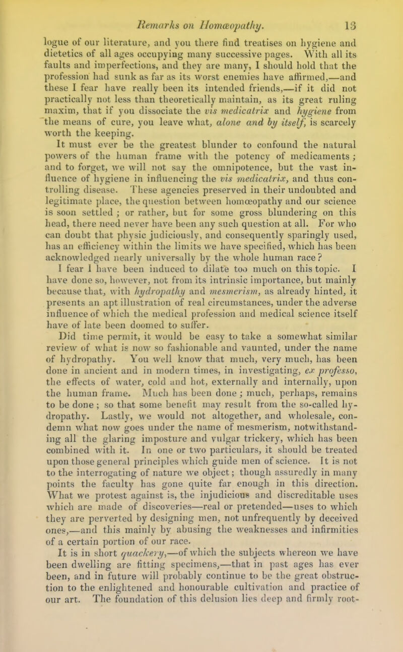 logue of our literature, and you there find treatises on hygiene and dietetics of all ages occupying many successive pages. With all its faults and imperfections, and they are many, I should hold that the profession had sunk as far as its worst enemies have affirmed,—and these I fear have really been its intended friends,—if it did not practically not less than theoretically maintain, as its great ruling maxim, that if you dissociate the vis medicatrix and hygiene from the means of cure, you leave what, alone and hy itself, is scarcely worth the keeping. It must ever be the greatest blunder to confound the natural powers of the human frame with the potency of medicaments ; and to forget, we will not say the omnipotence, but the vast in- fluence of hygiene in influencing the vis medicatrix, and thus con- trulling disease. These agencies preserved in their undoubted and legitimate place, the question between homoeopathy and our science is soon settled ; or rather, but for some gross blundering on this head, there need never liave been any such question at all. For who can doubt that physic judiciously, and consequently sparingly used, has an efficiency within the limits we have specified, which has been acknowledged nearly universally by the whole human race ? 1 fear 1 have been induced to dilate too much on this topic. I have done so, however, not from its intrinsic importance, but mainly because that, with hydropathy and mesmerism, as already hinted, it presents an apt illustration of real circumstances, under the adverse influence of which the medical profession and medical science itself have of late been doomed to sulFer. Did time permit, it would be easy to take a somewhat similar review of what is now so fashionable and vaunted, under the name of hydropathy. You well know that much, very much, has been done in ancient and in modern times, in investigating, ex professo, the eflects of water, cold and hot, externally and internally, upon the human frame. Much has been done ; much, perhaps, remains to be done ; so that some benefit may result from the so-called hy- dropathy. Lastly, we would not altogether, and wholesale, con- demn what now goes under the name of mesmerism, notwithstand- ing all the glaring imposture and vulgar trickery, which has been combined with it. In one or two particulars, it should be treated upon those general principles which guide men of science. It is not to the interrogating of nature we object; though assuredly in many points the faculty has gone quite fiir enough in this direction. What we protest against is, the injudicious and discreditable uses which are made of discoveries—real or pretended—uses to which they are perverted by designing men, not unfrequently by deceived ones,—and this mainly by abusing the weaknesses and infirmities of a certain portion of our race. It is in short quackery^—of which the subjects whereon -we have been dwelling are fitting specimens,—that in past ages has ever been, and in future will probably continue to be the great obstruc- tion to the enlightened and honourable cultivation and practice of our art. The foundation of this delusion lies deep and firmly root-