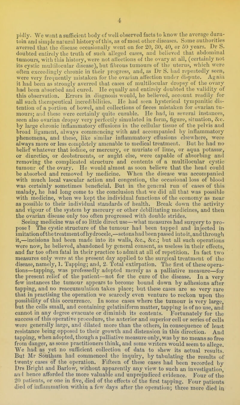 pidly. We w.int a sufficient body of well observed facts to know the average dura- toin and simple natural history of this, as of most other diseases. Some authorities averred that tlie disease occasionally went on for 20, 80, 40, or 50 years. Dr S. doubted entirely the truth of sucii'alleged cases, and believed that abdominal tumours, witli this history, were not affections of the ovary at all, (certainly not its cystic mullilocular disease), but fil)rous tumours of the uteru.-, which were often exceedingly chronic in their ])r()gres?, and, as Dr S. liad rcpe:!tedly seen, were very frequently mistaken for the ovarian affection undir di-^pute. Again it had been as strongly averred that cases of multilocular dropsy of the ovarv had been absorbed and cured, lie equally and entirely doubted the validity of this observation. Errors in diagnosis would, he believed, acc mnt readily for all such therapeutical incredibilities. He had seen hysterical tympanitic dis- tention of a portion of bowel, and collections of faeces mistaken for ovarian tu- mours; and these were certainly quite curable. He haH, in several instances, seen also ovarian dropsy very perftctly simulated in form, figure, situation, (kc. by large chronic inflammatory effusions in the cellular tissue of the pelvis and broad ligament, always commencing with and accompanied by inflammatory phenomena, and these, like similar inflammatory effusions elsewhere, yveie always more or less completely amenable to medical treatment. But he had no belief whatever that iodine, or mercury, or muriate of lime, or aqua potassce, or diuretics, or deobstrueuts, or aught else, were capable of absorbing and removing the complicated structure and contents of a multilocular cystic tumour of the ovary. He would almost as soon believe that the head could be absorbed and removed by medicine. When the disea?e was accompanied with much local vascular action and congestion, the occasional loss of blood was certainly sometimes beneficial. But in the general run of cases of this malady, he had long come to the conclusion that we did all that was possible with medicine, when we kept the individual functions of the economy as near as possible to their individual standards of health. Break down the activity and vigour of the system by mercury or other debilitating medicines, and then the ovarian disease only too often progressed with double strides. Seeing medicine was of so little direct use—what measures had surgery to pro- pose ? The cystic structure of the tumour had been tapped and injected in imitationofthe treatment of hydrocele,—setonshad been passed into it, and through it,—incisions had been made into its walls, &c., ike; but all such operations were now, he believed, abandoned by general consent, as useless in their effects, and far too often fatal in their practice to admit at all of repetition. In fact two measures only were at the present day applied to the surgical treatment of the disease, namely, 1. Tapping; and, 2. Total extirpation. The first of these o^jera- tions—tapping, was professedly adopted merely as a palliative measure—for the present relief of the patient—not for the cure of the disease. In a very few instances the tumour appears to become bound down by adhesions after tapping, and no reaccumulation takes place; but these cases are so very rare that in practising the operation we scarcely even venture to reckon upon tho possibility of this occurrence. In some cases where the tumour is very large, but the cells small, and containing gelatiniform matter, tapping is of no use, and cannot in any degree evacuate or diminish its contents. Fortunately for the success of this operative procedure, tiie anterior and superior cell or series of cells were generally large, and dilated more than the others, in consequence of least resistance being opposed to their growth and distension in this direction. And tapping, when adopted, though a palliative measure only, was by no means so free from danger, as some practitioners think, and some writers would seem to alleo-e. We had as yet no sufficient collection of data to shew its actual results. But Mr Southam had commenced the inquiry, by tabulating the results of twenty cases of the operation. Fifteen of these cases had been recorded by Drs Bright and Barlow, without apparently any view to such an investigation, and hence afforded the more valuable and unprejudiced evidence. Four of the 20 patients, or one in five, died of the effects of the first tapping. Four patients died of inflammation within a few days after the operation; three more died in