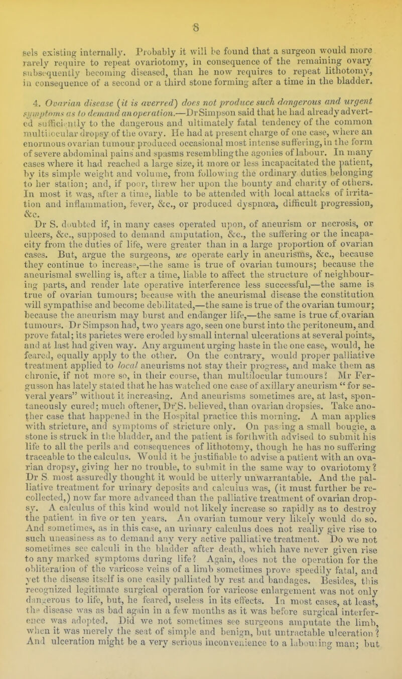 sels existing internally. Piobably it will be found that a surgeon would more rarely require to repeat ovariotomy, in consequence of the remaining ovary 8>ibsrquently becoming diseased, than he now requires to repeat lithotomy, in consequence of a secoud or a third stone forming after a time in the bladder. 4. Ovarian disease {it is averred) does not produce such dangerous and urgent fiijwptoms us to demand anopei alien.—DrSimpson said that he bad already advert- ed bufficii iiily to the dangerous and ultimately fatal tendency of the common multiiocular dropsy of tbe ovary. He had at present charge of one case, where an enormous ovarian tumour produced occasional most intense suffering, in the form of severe abdominal pains' and spasms resemblingthe agonies of labour. In many cases where it had reached a large size, it more or less incapacitated the patient, by its simple weiglit and volume, from fullowiug the ordinary duties belonging to her station; and, if poiir, tiirew her upon the bounty and charity of otliers. In most it was, after a time, liable to be attended with local attacks of irrita- tion and inflammation, fever, &c., or produced dyspnoea, difficult progression, &c. Dr S. doubted if, in many cases operated upon, of aneurism or necrosis, or ulcers, &c., supposed to demand amputation, &c., the suffering or the incapa- city from the duties of life, were greater than in a large proportion of ovarian cases. But, argue the surgeons, we operate early in aneurisms, &c., because they continue to increase,—the same is true of ovarian tumours; because the aneurismal swelling is, after a time, liable to affect the structure of neighbour- ing parts, and render late operative interference less successful,—the same is true of ovarian tumours; becaus^e with the aneurismal disease the constitution will sympathise and become debilitated,—the same is true of the ovarian tumour; because tiie aneurism may burst and endanger life,—the same is true of.ovarian tumours. Dr Simpson had, two years ago, seen one burst into the peritoneum, and prove fatal; its parietes were eroded i)y small internal ulcerations at several points, and at last had given wa}'. Any argument urging haste in the one case, would, he feared, equally apply to the other. On the contrary, would proper palliative treatment applied to local aneurisms not stay their progress, and make them as chronic, if not more so, in their course, than multiiocular tumours J Mr Fer- gusson has lately stated that he has watched one case of axillary aneurism  for se- veral years without it increasing. And aneurisms sometimes are, at last, spon- taneously cured; mucli oftener, Dr'S. believed, than ovarian dropsies. Take ano- ther case that happened in the Hospital practice this morning. A man applies Avith stricture, and symptoms of stricture only. On pas. ing a small bougie, a stone is struck in th.e bladder, and the patient is forlhwith advised to submit his life to all the perils and consequences of lithotomy, though he has no suffering traceable to the calculus. Would it be justifiable to advise a patient with an ova- rian dropsy, giving her no trouble, to submit in the same way to ovariotomy? Dr S most assuredly thought it would be utterly unwarrantable. And the pal- liative treatment for urinary deposits and calculus was, (it must further be re- collected,) now far more advanced than the palliative treatment of ovarian drop- sy. A calculus of this kind would not likely increase so rapidly as to destroy the patient in five or ten years. An ovarian tumour very likely would do so. And sometimes, as in this case, an urinary calculus does not really give rise to such uneasiness as to demand any very active palliative treatment. Do we not sometimes see calculi in the bladder after death, which have never given rise to any marked symptoms during life? Again, does not the operation for tlie obliteration of the varicose veins of a limb sometimes prove speedily fatal, and yet the disease itself is one easily palliated by rest and bandages. Besides, tb.is recognized legitimate surgical operation for varicose enlargement was not only drm.nerous to life, but, he feared, useless in its effects. In most cases, at least, th-^ disease was as bad again in a few months as it was before surgical interfer- ence vyas adopted. Did we not sometimes see surtreons amputate the limb, when it was merely the seat of simple and benign, but untractable ulceration? And ulceration might be a very serious iucouvenieuce to a labouiing man; but