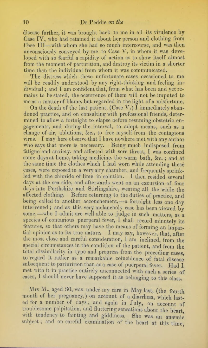 disease further, it was brought back to me in all its virulence by Case IV, who had retained it about her person and clothing from Case III—with whom she had so much intercourse, and was then unconsciously conveyed by me to Case V, in whom it was deve- loped with so fearful a rapidity of action as to show itself almost from the moment of parturition, and destroy its victim in a shorter time than the individual from whom it was communicated. The distress which these unfortunate cases occasioned to me will be readily understood by any right-thinking and feeling in- dividual ; and I am confident that, from what has been and yet re- mains to be stated, the occurrence of them will not be imputed to me as a matter of blame, but regarded in the light of a misfortune. On the death of the last patient, (Case V,) I immediately aban- doned practice, and on consulting with professional friends, deter- mined to allow a fortnight to elapse before resuming obstetric en- gagements, and during the interval, to adopt means, such as a change of air, ablutions, &c., to free myself from the contagious virus. I may here observe that 1 have nowhere met with any author who says that more is necessary. Being much indisposed from fatigue and anxiety, and affected with sore throat, I was confined some days at home, taking medicine, the warm bath, &c.; and at the same time the clothes which I had worn while attending these cases, were exposed in a very airy chamber, and frequently sprink- led with the chloride of lime in solution. I then resided several days at the sea side, and afterwards went on an excursion of four days into Perthshire and Stirlingshire, wearing all the while the affected clothing. Before returning to the duties of practice, and being called to another accouchement,—a fortnight less one day intervened ; and as this very melancholy case has been viewed by some,—who I admit are well able to judge in such matters, as a species of contagious puerperal fever, I shall record minutely its features, so that others may have the means of forming an impar- tial opinion as to its true nature. I may say, however, that, after the most close and careful consideration, I am inclined, from the special circumstances in the condition of the patient, and from the total dissimilarity in type and progress from the precedino' cases, to regard it rather as a remarkable coincidence of fatal disease subsequent to parturition than as a case of puerperal fever. Had 1 met with it in practice entirely unconnected with such a series of cases, I should never have supposed it as belonging to this class. Mrs M., aged 30, was under my care in May last, (the fourth month of her pregnancy,) on account of a diarrhoea, which last- ed for a number of days ; and again in July, on account of troublesome palpitation, and fluttering sensations about the heart with tendency to fainting and giddiness. She was an ansemic subject; and on careful examination of the heart at this time