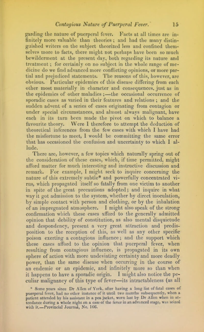 garding the nature of puerperal fever. Faets at all times are in- finitely more valuable than theories ; and had the many distin- guished writers on the subject theorized less and confined then)- selves more to facts, there might not perhaps have been so much bewilderment at the present day, both regarding its nature and treatment; for certainly on no subject in the whole range of me- dicine do we find advanced more conflicting opinions, or more par- tial and prejudiced statements. The reasons of this, however, are obvious. Particular epidemics of this disease differing from each other most materially in character and consequences, just as in the epidemics of other maladies ;—the occasional occurrence of sporadic cases as varied in their features and relations ; and the sudden advent of a series of cases orioinatinjr from contagion or under special circumstances, and almost always malignant, have each in its turn been made the pivot on which to balance a favourite theory. Were I therefore to attempt the deduction of theoretical inferences from the few cases with which I have had the misfortune to meet, 1 would be committing the same error that has occasioned the confusion and uncertainty to which I al- lude. There are, however, a few topics which naturally spring out of the consideration of these cases, which, if time permitted, might afford matter for much interesting and instructive discussion and remark. For example, I might seek to inquire concerning the nature of this extremely subtle* and powerfully concentrated vi- rus, which propagated itself so fatally from one victim to another in spite of the great precautions adopted; and inquire in what way it got admission to the system, whether by direct inoculation, by simple contact with person and clothing, or by the inhalation of an impregnated atmosphere. I might also speak of the strong confirmation which these cases afford to the generally admitted opinion that debility of constitution, as also mental disquietude and despondency, present a very great attraction and predis- position to the reception of this, as well as any other specific poison exerting a contagious influence; and the support which these eases afford to the opinion that puerperal fever, when resulting from contagious influence, is propagated in its own sphere of action with more undeviating certainty and more deadly power, than the same disease when occurring in the course of an endemic or an epidemic, and infinitely more so than when it happens to have a sporadic origin. I might also notice the pe- culiar malignancy of this type of fever—its intractableness (as all * Some years since Dr Allen of York, after having a long list of fatal cases of puerperal fever, had no other instance of it until two months subsequently, when a patient attended by his assistant in a pea jacket, worn last by Dr Alien when in at- tendance during a whole night on a case of the fever in an advanced stage, was seized with it,—Provincial Journal, No, 1(J6.