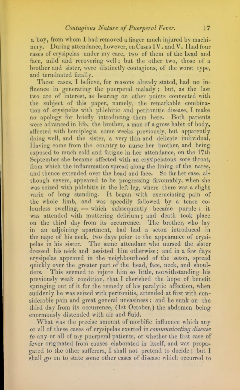 a boy, from ^vllonl I had removed a finger much injured by macl)!- nery. During attendance, liuwever, on Cases IV. and V. I had four cases of erysipelas under niy care, two of them of the head and face, mild and recovering well; but the other two, those of a brother and sister, were distinctly contagious, of the worst type, and terminated fatally. These cases, I believe, for reasons already stated, had no in- fluence in generating the puerperal malady ; but, as the last two are of interest, as bearing on other points connected with the subject of this paper, namely, the remarkable combina- tion of erysipelas with phlebitic and peritonitic disease, I make no apology for briefly introducing them here. Both patients were advanced in life, the brother, a man of a gross habit of body, affected with hemiplegia some weeks previously, but apparently doing well, and the sister, a very thin and delicate individual. Having come from the country to nurse her brother, and being exposed to much cold and fatigue in her attendance, on the ITtli September she became affected with an erysipelatous sore throat, from which the inflammation spread along the lining of the nares, and thence extended over the head and face. So far her case, al- though severe, appeared to be progressing favourably, when she was seized with phlebitis in the left leg, where there was a slight varix of long standing. It began with excruciating pain of the whole limb, and was speedily followed by a tense co- lourless swelling, — which subsequently became purple ; it was attended with muttering delirium ; and death took place on the third day from its occurrence. The brother, who lay in an adjoining apartment, had had a seton introduced in the nape of his neck, two days prior to the appearance of erysi- pelas in his sister. The same attendant who nursed the sister dressed his neck and assisted him otherwise; and in a few days erysipelas appeared in the neighbourhood of the seton, spread quickly over the greater part of the head, face, neck, and shoul- ders. This seemed to injure him so little, notwithstanding his previously weak condition, that I cherished the hope of benefit springing out of it for the remedy of his paralytic affection, when suddenly he was seized with peritonitis, attended at first with con- siderable pain and great general uneasiness ; and he sunk on the third day from its occurrence, (1st October,) the abdomen being enormously distended with air and fluid. What was the precise amount of morbific influence which any or all of these cases of erysipelas exerted in communicating disease to any or all of my puerperal patients, or whether the first case of fever originated from causes elaborated in itself, and was propa- gated to the other suflTerers, I shall not pretend to decide ; but I shall go on to state some other cases of disease which occurred to