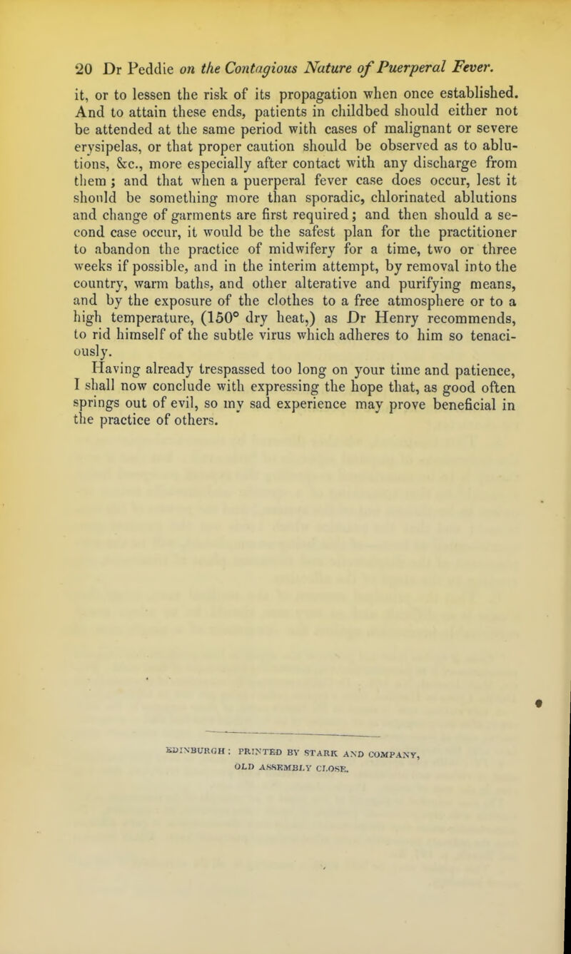 it, or to lessen the risk of its propagation when once established. And to attain these ends, patients in childbed should either not be attended at the same period with cases of malignant or severe erysipelas, or that proper caution should be observed as to ablu- tions, &c., more especially after contact with any discharge from them ; and that when a puerperal fever case does occur, lest it should be something more than sporadic, chlorinated ablutions and change of garments are first required; and then should a se- cond case occur, it would be the safest plan for the practitioner to abandon the practice of midwifery for a time, two or three weeks if possible, and in the interim attempt, by removal into the country, warm baths, and other alterative and purifying means, and by the exposure of the clothes to a free atmosphere or to a high temperature, (150° dry heat,) as Dr Henry recommends, to rid himself of the subtle virus which adheres to him so tenaci- ously. Having already trespassed too long on your time and patience, I shall now conclude with expressing the hope that, as good often springs out of evil, so my sad experience may prove beneficial in the practice of others. KDINBUROH : PRINTED BY STARK AND COMPANY, OLD ASSEMBLY CJ.OSE.