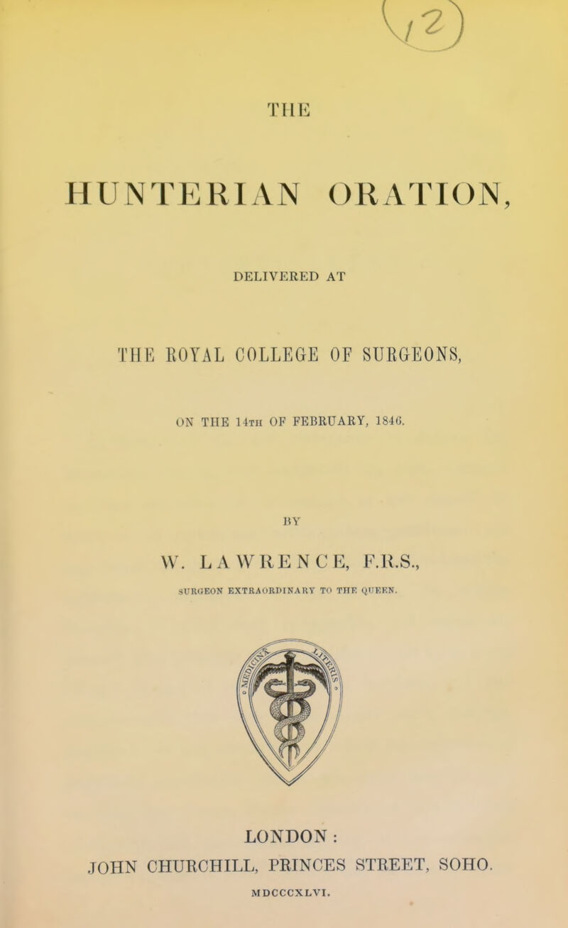 THE HUNTERIAN ORATION, DELIVERED AT THE KOYAL COLLEGE OF SUBGEONS, ON THE 14th OF FEBRUARY, 184G. BY \\ . LA WHENCE, F.R.S., SUROEON EXTRAORDINARY To TIIF. QUEEN. LONDON: JOHN CHURCHILL, PRINCES STREET, SOHO. MDCCCXLVI.