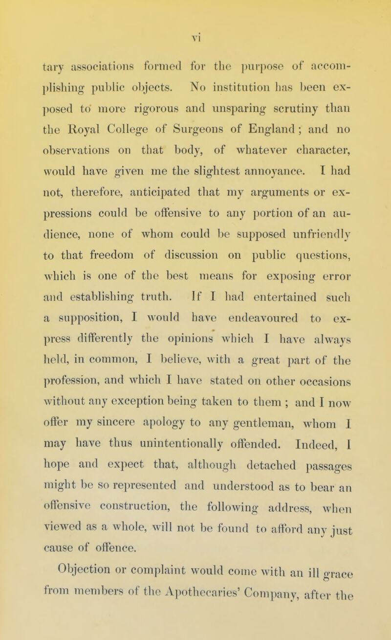 tary associations formed for the purpose of accom- plishing public objects. No institution lias been ex- posed to more rigorous and unsparing scrutiny than the Royal College of Surgeons of England ; and no observations on that body, of whatever character, would have given me the slightest annoyance. I had not, therefore, anticipated that my arguments or ex- pressions could be offensive to any portion of an au- dience, none of whom could be supposed unfriendly to that freedom of discussion on public questions, which is one of the best means for exposing error and establishing truth. If I had entertained such a supposition, I would have endeavoured to ex- press differently the opinions which I have always held, in common, I believe, with a great part of the profession, and which I have stated on other occasions without any exception being taken to them ; and I now offer my sincere apology to any gentleman, whom 1 may have thus unintentionally offended. Indeed, 1 hope and expect that, although detached passages might be so represented and understood as to bear an offensive construction, the following address, when viewed as a whole, will not be found to afford any just cause of offence. Objection or complaint would come with an ill grace from members of the Apothecaries' Company, after the