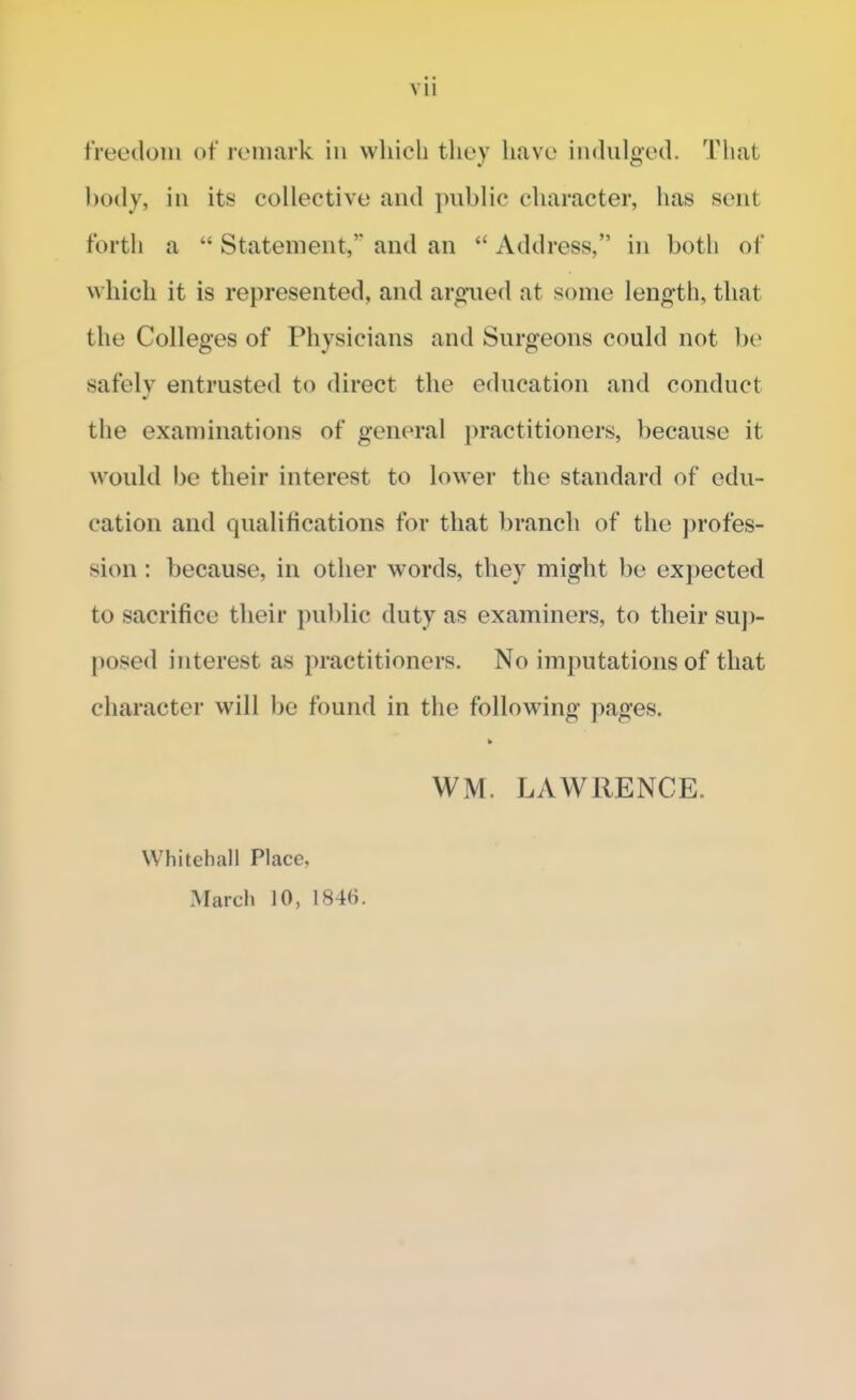 freedom of remark in which they have indulged. That body, in its collective and public character, has sent forth a t; Statement, and an  Address, in both of which it is represented, and argued at some length, that the Colleges of Physicians and Surgeons could not be safely entrusted to direct the education and conduct the examinations of general practitioners, because it would be their interest to lower the standard of edu- cation and qualifications for that branch of the profes- sion : because, in other words, they might be expected to sacrifice their public duty as examiners, to their sup- posed interest as practitioners. No imputations of that character will be found in the following pages. WM. LAWRENCE. Whitehall Place, March 10, I84(i.