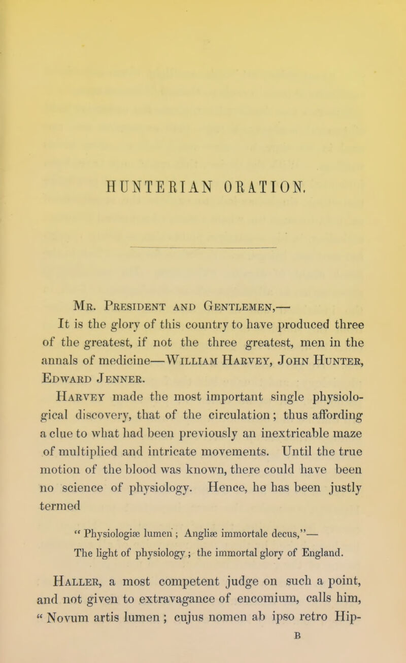 HUNTERTAN ORATION. Mr. President and Gentlemen,— It is the glory of this country to have produced three of the greatest, if not the three greatest, men in the annals of medicine—William Harvey, John Hunter, Edward Jenner. Harvey made the most important single physiolo- gical discovery, that of the circulation; thus affording a clue to what had been previously an inextricable maze of multiplied and intricate movements. Until the true motion of the blood was known, there could have been no science of physiology. Hence, he has been justly termed  Physiologise lumen ; Anglise immortale decus,— The light of physiology; the immortal glory of England. Haller, a most competent judge on such a point, and not given to extravagance of encomium, calls him,  Novum artis lumen; cujus nomen ab ipso retro Hip- B