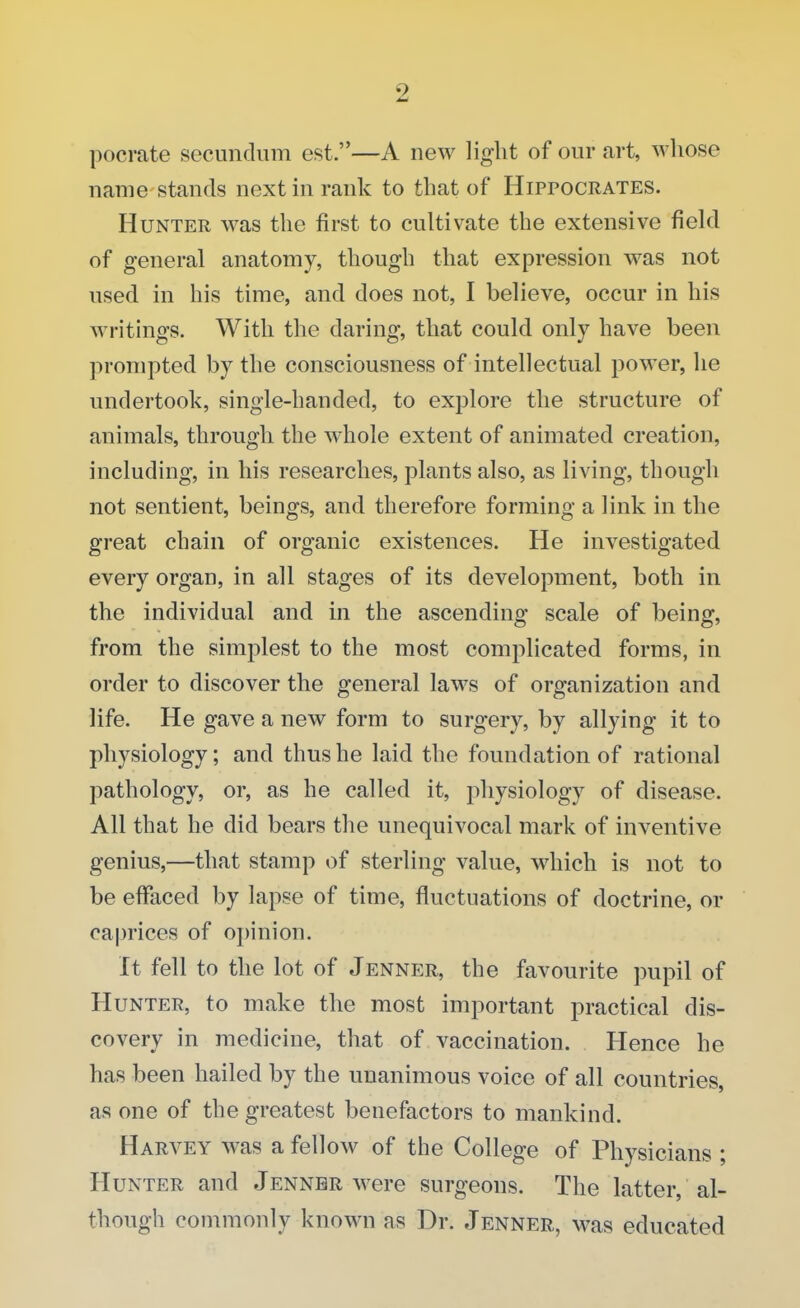 pocrate secundum est.—A new light of our art, whose name stands next in rank to that of Hippocrates. Hunter was the first to cultivate the extensive field of general anatomy, though that expression was not used in his time, and does not, I believe, occur in his writings. With the daring, that could only have been prompted by the consciousness of intellectual power, he undertook, single-handed, to explore the structure of animals, through the whole extent of animated creation, including, in his researches, plants also, as living, though not sentient, beings, and therefore forming a link in the great chain of organic existences. He investigated every organ, in all stages of its development, both in the individual and in the ascending scale of being, from the simplest to the most complicated forms, in order to discover the general laws of organization and life. He gave a new form to surgery, by allying it to physiology; and thus he laid the foundation of rational pathology, or, as he called it, physiology of disease. All that he did bears the unequivocal mark of inventive genius,—that stamp of sterling value, which is not to be effaced by lapse of time, fluctuations of doctrine, or caprices of opinion. It fell to the lot of Jenner, the favourite pupil of Hunter, to make the most important practical dis- covery in medicine, that of vaccination. Hence he has been hailed by the unanimous voice of all countries, as one of the greatest benefactors to mankind. Harvey was a fellow of the College of Physicians ; Hunter and Jenner were surgeons. The latter, al- though commonly known as Dr. Jenner, was educated