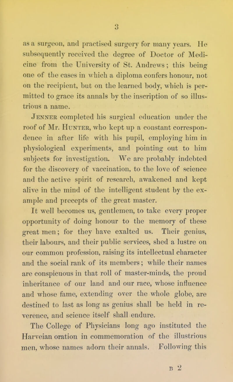 as a surgeon, and practised surgery for many years. He subsequently received the degree of Doctor of Medi- cine from the University of St. Andrews; this being one of the cases in which a diploma confers honour, not on the recipient, but on the learned body, which is per- mitted to grace its annals by the inscription of so illus- trious a name. Jenner completed his surgical education under the roof of Mr. Hunter, who kept up a constant correspon- dence in after life with his pupil, employing him in physiological experiments, and pointing out to him subjects for investigation. We are probably indebted for the discovery of vaccination, to the love of science and the active spirit of research, awakened and kept alive in the mind of the intelligent student by the ex- ample and precepts of the great master. It well becomes us, gentlemen, to take every proper opportunity of doing honour to the memory of these great men; for they have exalted us. Their genius, their labours, and their public services, shed a lustre on our common profession, raising its intellectual character and the social rank of its members; while their names are conspicuous in that roll of master-minds, the proud inheritance of our land and our race, whose influence and whose fame, extending over the whole globe, are destined to last as long as genius shall be held in re- verence, and science itself shall endure. The College of Physicians long ago instituted the Harveian oration in commemoration of the illustrious men, whose names adorn their annals. Following this n '2