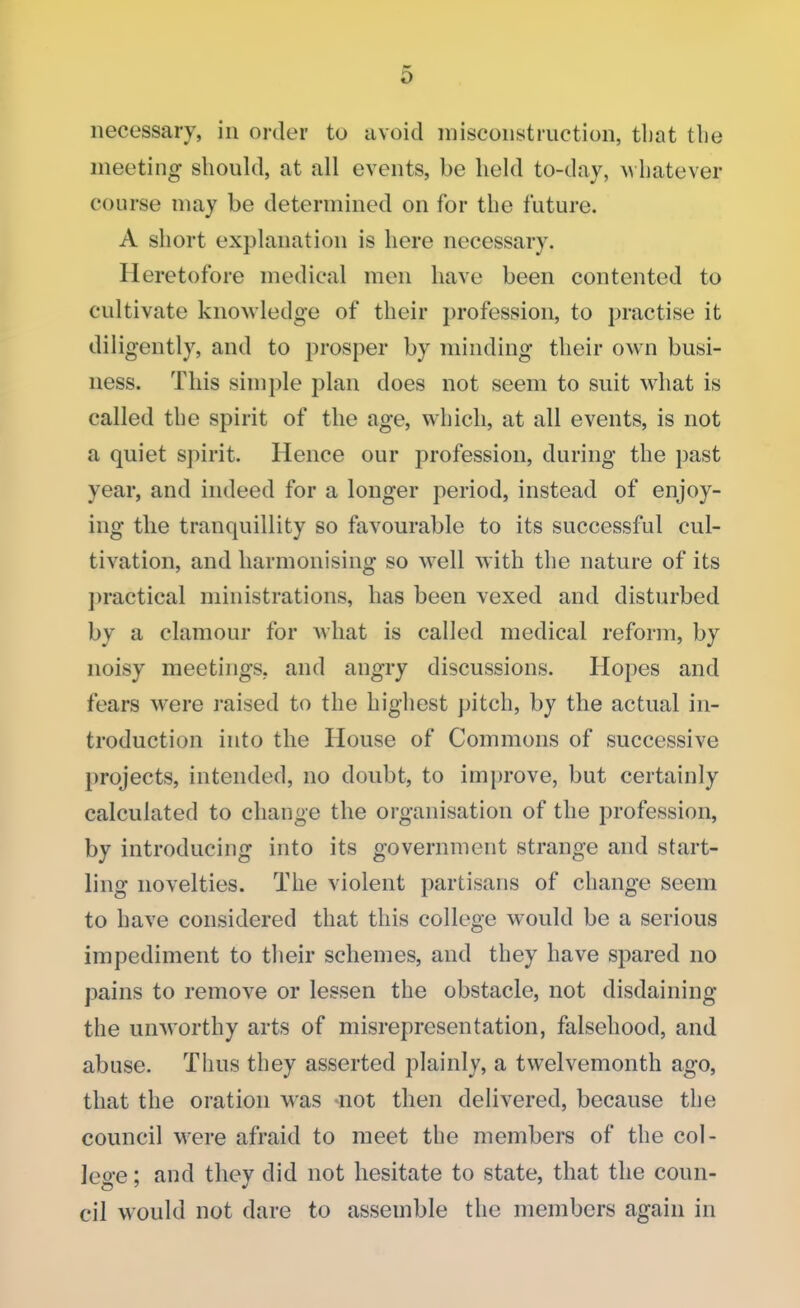 necessary, in order tu avoid misconstruction, that the meeting should, at all events, be held to-day, whatever course may be determined on for the future. A short explanation is here necessary. Heretofore medical men have been contented to cultivate knowledge of their profession, to practise it diligently, and to prosper by minding their own busi- ness. This simple plan does not seem to suit what is called the spirit of the age, which, at all events, is not a quiet spirit. Hence our profession, during the past year, and indeed for a longer period, instead of enjoy- ing the tranquillity so favourable to its successful cul- tivation, and harmonising so well with the nature of its practical ministrations, has been vexed and disturbed by a clamour for what is called medical reform, by noisy meetings, and angry discussions. Hopes and fears were raised to the highest pitch, by the actual in- troduction into the House of Commons of successive projects, intended, no doubt, to improve, but certainly calculated to change the organisation of the profession, by introducing into its government strange and start- ling novelties. The violent partisans of change seem to have considered that this college would be a serious impediment to their schemes, and they have spared no pains to remove or lessen the obstacle, not disdaining the unworthy arts of misrepresentation, falsehood, and abuse. Thus they asserted plainly, a twelvemonth ago, that the oration wras not then delivered, because the council were afraid to meet the members of the col- lege ; and they did not hesitate to state, that the coun- cil would not dare to assemble the members again in