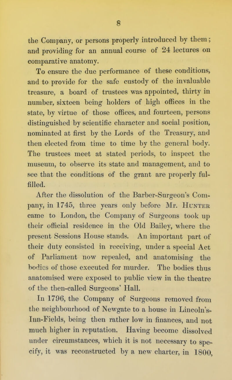 the Company, or persons properly introduced by them; and providing for an annual course of 24 lectures on comparative anatomy. To ensure the due performance of these conditions, and to provide for the safe custody of the invaluable treasure, a board of trustees was appointed, thirty in number, sixteen being holders of high offices in the state, by virtue of those offices, and fourteen, persons distinguished by scientific character and social position, nominated at first by the Lords of the Treasury, and then elected from time to time by the general body. The trustees meet at stated periods, to inspect the museum, to observe its state and management, and to see that the conditions of the grant are properly ful- filled. After the dissolution of the Barber-Surgeon's Com- pany, in 1745, three years only before Mr. Hlnter came to London, the Company of Surgeons took up their official residence in the Old Bailev. where the present Sessions House stands. An important part of their duty consisted in receiving, under a special Act of Parliament now repealed, and anatomising the bodies of those executed for murder. The bodies thus anatomised were exposed to public view in the theatre of the then-called Surgeons' Hall. In 1796, the Company of Surgeons removed from the neighbourhood of Newgate to a house in Lincoln's- Inn-Fields, being then rather low in finances, and not much higher in reputation. Having become dissolved under circumstances, which it is not necessary to spe- cify, it was reconstructed by a new charter, in 1800,