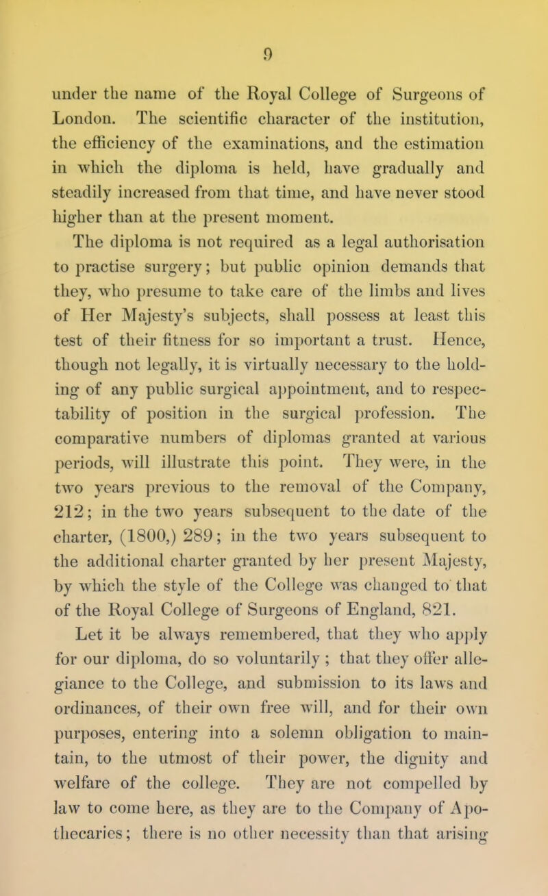 under the name of the Royal College of Surgeons of London. The scientific character of the institution, the efficiency of the examinations, and the estimation in which the diploma is held, have gradually and steadily increased from that time, and have never stood higher than at the present moment. The diploma is not required as a legal authorisation to practise surgery; but public opinion demands that they, who presume to take care of the limbs and lives of Her Majesty's subjects, shall possess at least this test of their fitness for so important a trust. Hence, though not legally, it is virtually necessary to the hold- ing of any public surgical appointment, and to respec- tability of position in the surgical profession. The comparative numbers of diplomas granted at various periods, will illustrate this point. They were, in the two years previous to the removal of the Company, 212; in the two years subsequent to the date of the charter, (1800,) 289; in the two years subsequent to the additional charter granted by her present Majesty, by which the style of the College was changed to that of the Royal College of Surgeons of England, 821. Let it be always remembered, that they who apply for our diploma, do so voluntarily ; that they oiler alle- giance to the College, and submission to its laws and ordinances, of their own free will, and for their own purposes, entering into a solemn obligation to main- tain, to the utmost of their power, the dignity and welfare of the college. They are not compelled by law to come here, as they are to the Company of Apo- thecaries; there is no other necessity than that arising