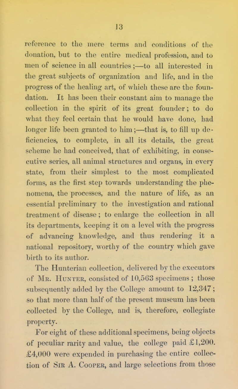 reference to the mere terms and conditions of the donation, but to the entire medical profession, and to men of science in all countries ;—to all interested in the great subjects of organization and life, and in the progress of the healing art, of which these are the foun- dation. It has been their constant aim to manage the collection in the spirit of its great founder; to do what they feel certain that he would have done, had longer life been granted to him;—that is, to fill up de- ficiencies, to complete, in all its details, the great scheme he had conceived, that of exhibiting, in conse- cutive series, all animal structures and organs, in every state, from their simplest to the most complicated forms, as the first step towards understanding the phe- nomena, the processes, and the nature of life, as an essential preliminary to the investigation and rational treatment of disease; to enlarge the collection in all its departments, keeping it on a level with the progress of advancing knowledge, and thus rendering it a national repository, worthy of the country which gave birth to its author. The Hunterian collection, delivered by the executors of Mr. Hunter, consisted of 10,563 specimens ; those subsequently added by the College amount to 12,347; so that more than half of the present museum has been collected by the College, and is, therefore, collegiate property. For eight of these additional specimens, being objects of peculiar rarity and value, the college paid £1,200. £4,000 were expended in purchasing the entire collec- tion of Sir A. Cooper, and large selections from those