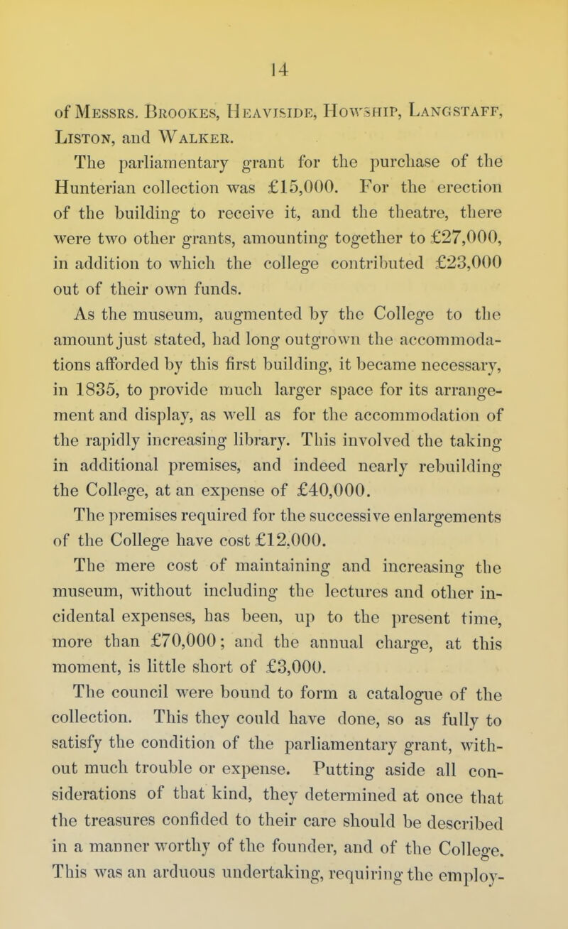 of Messrs. Brookes, Heaviside, HowsHir, Langstaff, Liston, and Walker. The parliamentary grant for the purchase of the Hunterian collection was £15,000. For the erection of the building to receive it, and the theatre, there were two other grants, amounting together to £27,000, in addition to which the college contributed £23,000 out of their own funds. As the museum, augmented by the College to the amount just stated, had long outgrown the accommoda- tions afforded by this first building, it became necessary, in 1835, to provide much larger space for its arrange- ment and display, as well as for the accommodation of the rapidly increasing library. This involved the taking in additional premises, and indeed nearly rebuilding the College, at an expense of £40,000. The premises required for the successive enlargements of the College have cost £12.000. The mere cost of maintaining and increasing the museum, without including the lectures and other in- cidental expenses, has been, up to the present time, more than £70,000; and the annual charge, at this moment, is little short of £3,000. The council were bound to form a catalogue of the collection. This they conld have done, so as fully to satisfy the condition of the parliamentary grant, with- out much trouble or expense. Putting aside all con- siderations of that kind, they determined at once that the treasures confided to their care should be described in a manner worthy of the founder, and of the College. This was an arduous undertaking, requiring the employ-