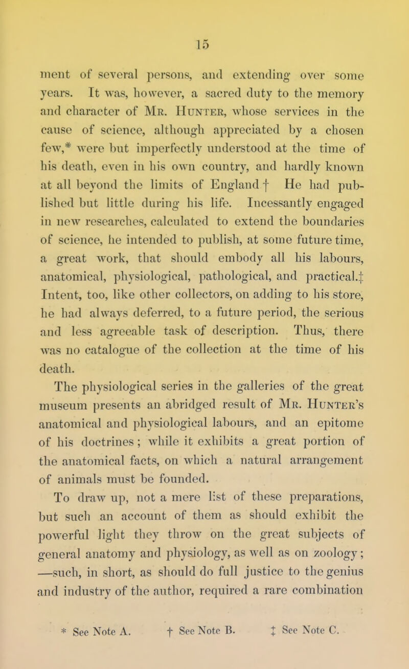 ment of several persons, and extending1 over some years. It was, however, a sacred duty to the memory and character of Mr. Hunter, whose services in the cause of science, although appreciated by a chosen tew,* were hut imperfectly understood at the time of his death, even in his own country, and hardly known at all beyond the limits of England f He had pub- lished but little during his life. Incessantly engaged in new researches, calculated to extend the boundaries of science, he intended to publish, at some future time, a great work, that should embody all his labours, anatomical, physiological, pathological, and practical.J Intent, too, like other collectors, on adding to his store, he had always deferred, to a future period, the serious and less agreeable task of description. Thus, there was no catalogue of the collection at the time of his death. The physiological series in the galleries of the great museum presents an abridged result of Mr. Hunter's anatomical and physiological labours, and an epitome of his doctrines; while it exhibits a great portion of the anatomical facts, on which a natural arrangement of animals must be founded. To draw up, not a mere list of these preparations, but such an account of them as should exhibit the powerful light they throw on the great subjects of general anatomy and physiology, as well as on zoology; —such, in short, as should do full justice to the genius and industry of the author, required a rare combination * See Note A. f See Note B. J See Note C.