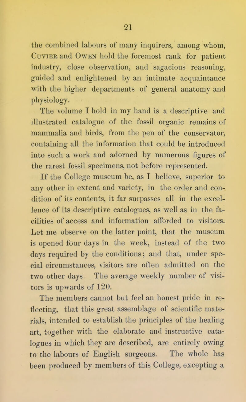 the combined labours of many inquirers, among whom, Cuvier and Owen hold the foremost rank for patient industry, close observation, and sagacious reasoning, guided and enlightened by an intimate acquaintance with the higher departments of general anatomy and physiology. The volume I hold in my hand is a descriptive and illustrated catalogue of the fossil organic remains of mammalia and birds, from the pen of the conservator, containing all the information that could be introduced into such a work and adorned by numerous figures of the rarest fossil specimens, not before represented. If the College museum be, as I believe, superior to any other in extent and variety, in the order and con- dition of its contents, it far surpasses all in the excel- lence of its descriptive catalogues, as well as in the fa- cilities of access and information afforded to visitors. Let me observe on the latter point, that the museum is opened four days in the week, instead of the two days required by the conditions; and that, under spe- cial circumstances, visitors are often admitted on the two other days. The average weekly number of visi- tors is upwards of 120. The members cannot but feel an honest pride in re- flecting, that this great assemblage of scientific mate- rials, intended to establish the principles of the healing art, together with the elaborate and instructive cata- logues in which they are described, are entirely owing to the labours of English surgeons. The whole has been produced by members of this College, excepting a