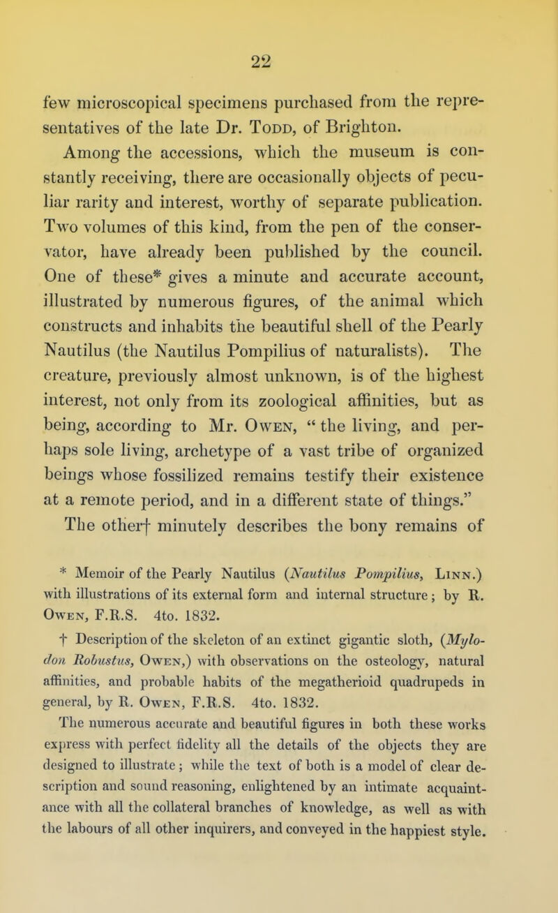 few microscopical specimens purchased from the repre- sentatives of the late Dr. Todd, of Brighton. Among the accessions, which the museum is con- stantly receiving, there are occasionally objects of pecu- liar rarity and interest, worthy of separate publication. Two volumes of this kind, from the pen of the conser- vator, have already been published by the council. One of these* gives a minute and accurate account, illustrated by numerous figures, of the animal which constructs and inhabits the beautiful shell of the Pearly Nautilus (the Nautilus Pompilius of naturalists). The creature, previously almost unknown, is of the highest interest, not only from its zoological affinities, but as being, according to Mr. Owen,  the living, and per- haps sole living, archetype of a vast tribe of organized beings whose fossilized remains testify their existence at a remote period, and in a different state of things. The otherf minutely describes the bony remains of * Memoir of the Pearly Nautilus (Nautilus Pompilius, Linn.) with illustrations of its external form and internal structure ; hy R. Owen, F.R.S. 4to. 1832. f Description of the skeleton of an extinct gigantic sloth, (Mylo- doa Robusttis, Owen,) with observations on the osteology, natural affinities, and probable habits of the megatherioid quadrupeds in general, by R. Owen, F.R.S. 4to. 1832. The numerous accurate and beautiful figures in both these works express with perfect fidelity all the details of the objects they are designed to illustrate ; while the text of both is a model of clear de- scription and sound reasoning, enlightened by an intimate acquaint- ance with all the collateral branches of knowledge, as well as with the labours of all other inquirers, and conveyed in the happiest style.