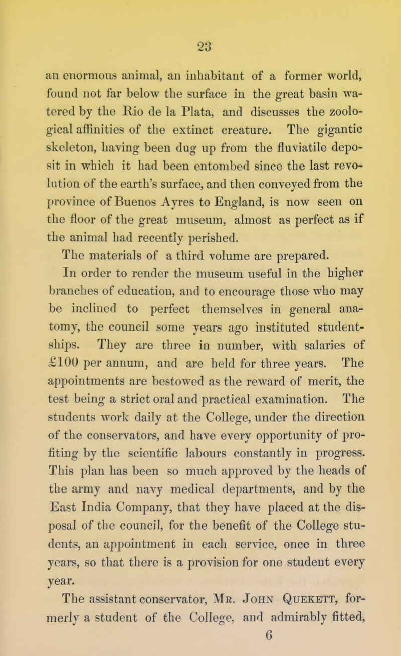 an enormous animal, an inhabitant of a former world, found not far below the surface in the great basin wa- tered by the Rio de la Plata, and discusses the zoolo- gical affinities of the extinct creature. The gigantic skeleton, having been dug up from the fluviatile depo- sit in which it had been entombed since the last revo- lution of the earth's surface, and then conveyed from the province of Buenos Ayres to England, is now seen on the floor of the great museum, almost as perfect as if the animal had recently perished. The materials of a third volume are prepared. In order to render the museum useful in the higher branches of education, and to encourage those who may be inclined to perfect themselves in general ana- tomy, the council some years ago instituted student- ships. They are three in number, with salaries of £100 per annum, and are held for three years. The appointments are bestowed as the reward of merit, the test being a strict oral and practical examination. The students work daily at the College, under the direction of the conservators, and have every opportunity of pro- fiting by the scientific labours constantly in progress. This plan has been so much approved by the heads of the army and navy medical departments, and by the East India Company, that they have placed at the dis- posal of the council, for the benefit of the College stu- dents, an appointment in each service, once in three years, so that there is a provision for one student every year. The assistant conservator, Mr. John Quekett, for- merly a student of the College, and admirably fitted, 6