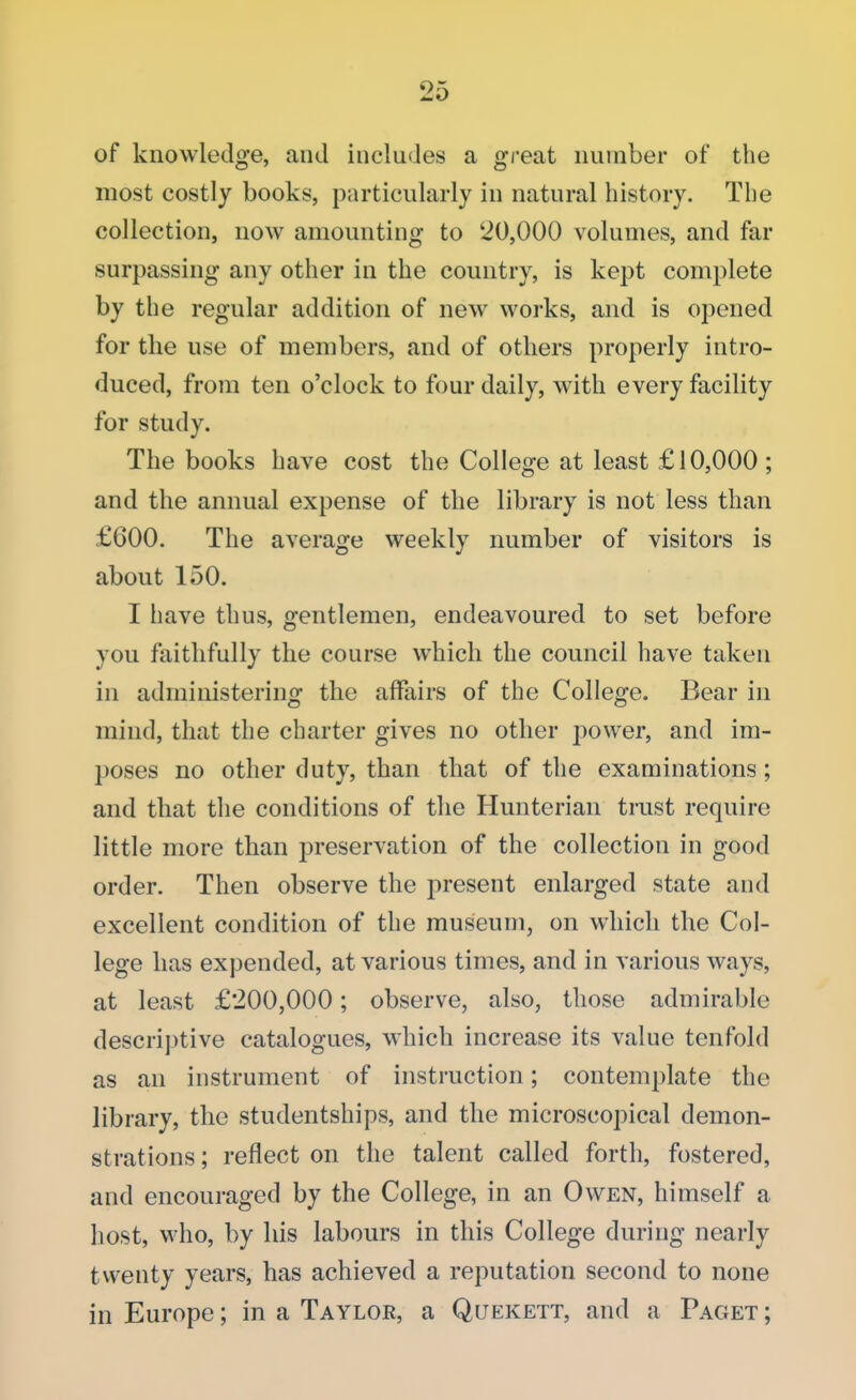 of knowledge, and includes a great number of the most costly books, particularly in natural history. The collection, now amounting to 20,000 volumes, and far surpassing any other in the country, is kept complete by the regular addition of new works, and is opened for the use of members, and of others properly intro- duced, from ten o'clock to four daily, with every facility for study. The books have cost the College at least £10,000 ; and the annual expense of the library is not less than £600. The average weekly number of visitors is about 150. I have thus, gentlemen, endeavoured to set before you faithfully the course which the council have taken in administering the affairs of the College. Bear in mind, that the charter gives no other power, and im- poses no other duty, than that of the examinations; and that the conditions of the Hunterian trust require little more than preservation of the collection in good order. Then observe the present enlarged state and excellent condition of the museum, on which the Col- lege has expended, at various times, and in various ways, at least £200,000; observe, also, those admirable descriptive catalogues, which increase its value tenfold as an instrument of instruction; contemplate the library, the studentships, and the microscopical demon- strations ; reflect on the talent called forth, fostered, and encouraged by the College, in an Owen, himself a host, who, by his labours in this College during nearly twenty years, has achieved a reputation second to none in Europe; in a Taylor, a Quekett, and a Paget ;