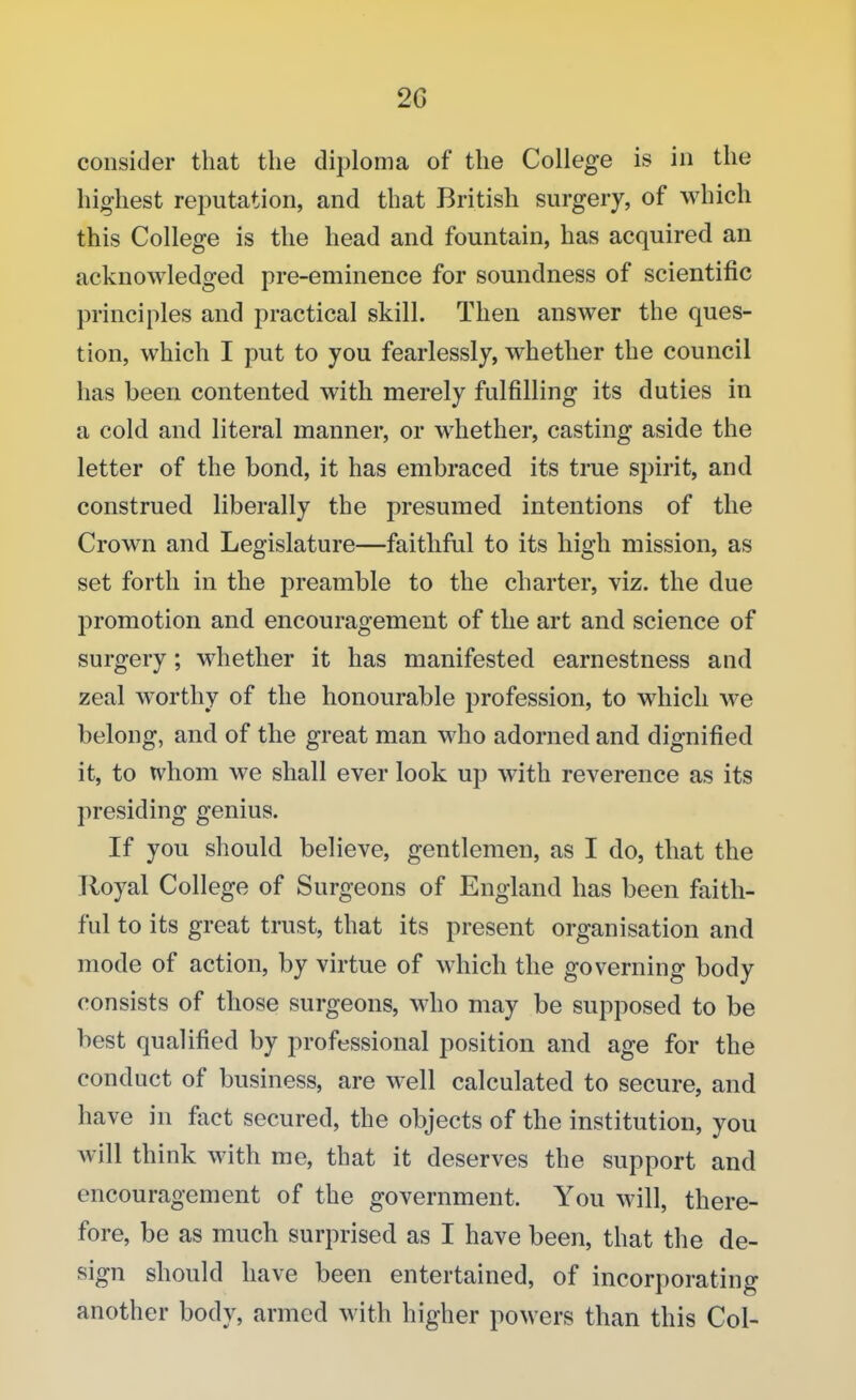 20 consider that the diploma of the College is in the highest reputation, and that British surgery, of which this College is the head and fountain, has acquired an acknowledged pre-eminence for soundness of scientific principles and practical skill. Then answer the ques- tion, which I put to you fearlessly, whether the council has been contented with merely fulfilling its duties in a cold and literal manner, or whether, casting aside the letter of the bond, it has embraced its true spirit, and construed liberally the presumed intentions of the Crown and Legislature—faithful to its high mission, as set forth in the preamble to the charter, viz. the due promotion and encouragement of the art and science of surgery; whether it has manifested earnestness and zeal worthy of the honourable profession, to which we belong, and of the great man who adorned and dignified it, to whom we shall ever look up with reverence as its presiding genius. If you should believe, gentlemen, as I do, that the Royal College of Surgeons of England has been faith- ful to its great trust, that its present organisation and mode of action, by virtue of which the governing body consists of those surgeons, who may be supposed to be best qualified by professional position and age for the conduct of business, are well calculated to secure, and have in fact secured, the objects of the institution, you will think with me, that it deserves the support and encouragement of the government. You will, there- fore, be as much surprised as I have been, that the de- sign should have been entertained, of incorporating another body, armed with higher powers than this Col-