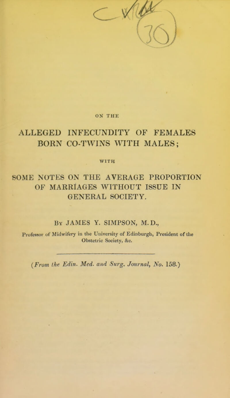 ON THE ALLEGED INFECUNDITY OF FEMALES BORN CO-TWINS WITH MALES; WITH SOME NOTES ON THE AVERAGE PROPORTION OF MARRIAGES WITHOUT ISSUE IN GENERAL SOCIETY. By JAMES Y. SIMPSON, M. D., Professor of Midwifery in the University of Edinburgh, President of the Obstetric Society, &c. {From the Edin. Med. and Surg. Journal, No. 158.)