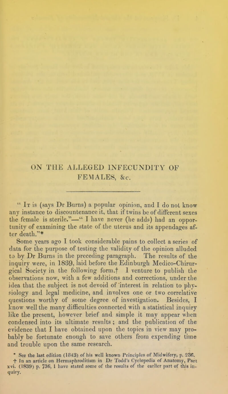 ON THE ALLEGED INFECUNDITY OF FEMALES, &c.  It is (says Dr Burns) a popular opinion, and I do not know any instance to discountenance it, that if twins be of different sexes the female is sterile.— I have never (lie adds) had an oppor- tunity of examining the state of the uterus and its appendages af- ter death.''* Some years ago I took considerable pains to collect a series of data for the purpose of testing the validity of the opinion alluded to by Dr Burns in the preceding paragraph. The results of the inquiry were, in 1839, laid before the Edinburgh Medico-Chirur- gical Society in the following form.f 1 venture to publish the observations now, with a few additions and corrections, under the idea that the subject is not devoid of interest in relation to phy- siology and legal medicine, and involves one or two correlative questions worthy of some degree of investigation. Besides, I know well the many difficulties connected with a statistical inquiry like the present, however brief and simple it may appear when condensed into its ultimate results; and the publication of the evidence that I have obtained upon the topics in view may pro- bably be fortunate enough to save others from expending time and trouble upon the same research. • See the last edition (1843) of his well known Principles of Midwifery, p. 236. -f- In an article on Hermaphroditism in Dr Todd's (Cyclopedia of Anatomy, Part xvi. (1839) p. I have stated some of the results of the earlier part of this in- quiry.