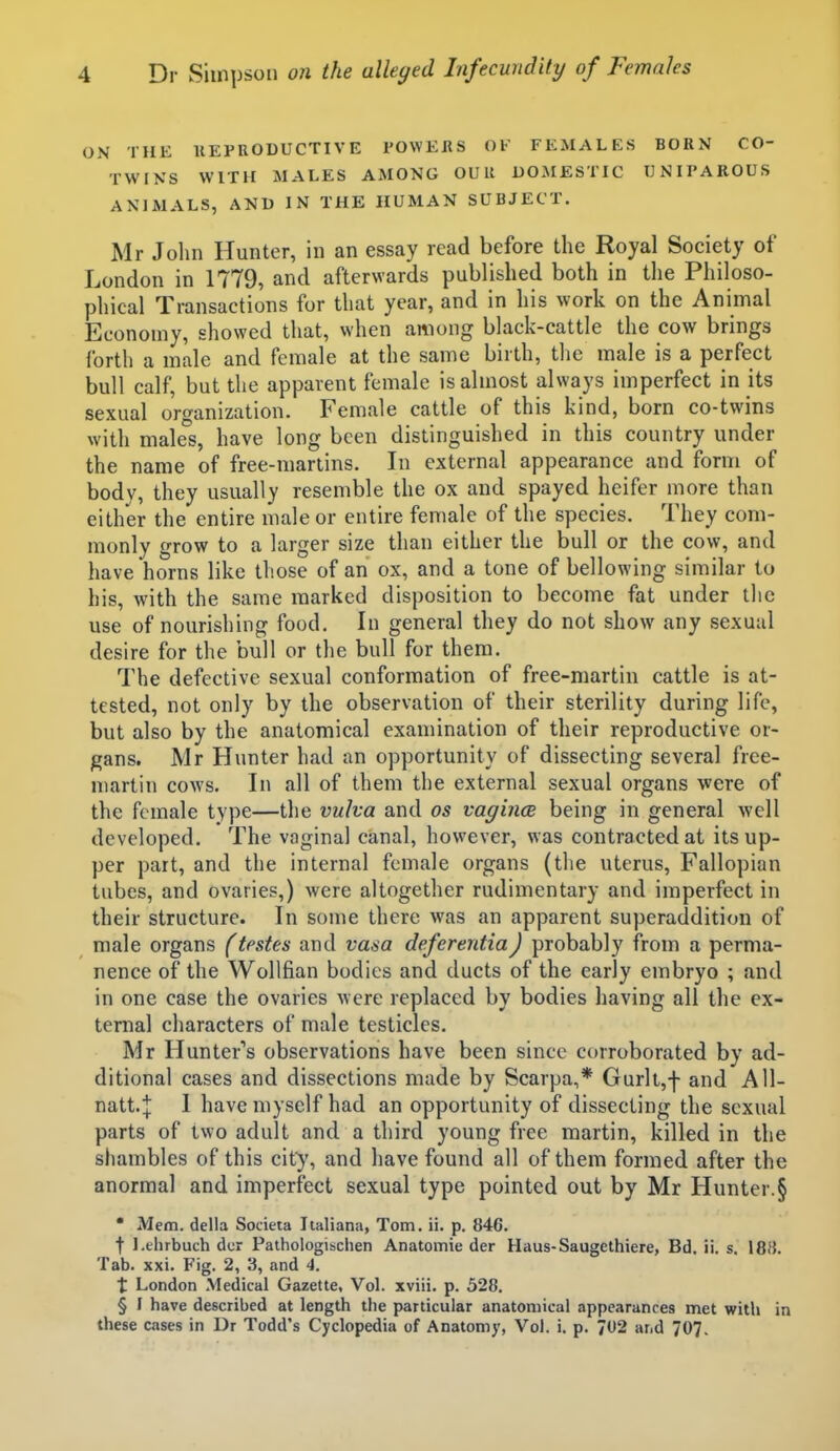 ON THE llEPRODUCTIVE POWEJRS OF FEMALES BORN CO- TWINS WITH MALES AMONG OUR DOMESTIC UNIPAROUS ANIMALS, AND IN THE HUMAN SUBJECT. Mr Jolin Hunter, in an essay read before the Royal Society of London in 1779, and afterwards published both in the Philoso- phical Transactions for that year, and in his work on the Animal Economy, showed that, when among black-cattle the cow brings forth a male and female at the same birth, the male is a perfect bull calf, but the apparent female is almost always imperfect in its sexual organization. Female cattle of this kind, born co-twins with males, have long been distinguished in this country under the name of free-martins. In external appearance and form of body, they usually resemble the ox and spayed heifer more than either the entire male or entire female of the species. They com- monly grow to a larger size than either the bull or the cow, and have horns like those of an ox, and a tone of bellowing similar to his, with the same marked disposition to become fat under the use of nourishing food. In general they do not show any sexual desire for the bull or the bull for them. The defective sexual conformation of free-martin cattle is at- tested, not only by the observation of their sterility during life, but also by the anatomical examination of their reproductive or- gans. Mr Hunter had an opportunity of dissecting several free- martin cows. In all of them the external sexual organs were of the female type—the vuha and os vagince being in general well developed. The vaginal canal, however, was contracted at its up- per part, and the internal female organs (the uterus, Fallopian tubes, and ovaries,) were altogether rudimentary and imperfect in their structure. In some there was an apparent superaddition of male organs (testes and vasa deferentia) probably from a perma- nence of the Wollfian bodies and ducts of the early embryo ; and in one case the ovaries were replaced by bodies having all the ex- ternal characters of male testicles. Mr Hunter's observations have been since corroborated by ad- ditional cases and dissections made by Scarpa,* Gurlt,f and All- natt.^ I have myself had an opportunity of dissecting the sexual parts of two adult and. a third young free martin, killed in the shambles of this city, and have found all of them formed after the anormal and imperfect sexual type pointed out by Mr Hunter. § • Mem. della Societa Iialiana, Tom. ii. p. 846. t l.ehrbuch dcr Pathologisclien Anatomic der Haus-Saugethiere, Bd. ii. s. 18H. Tab. xxi. Fig. 2, 3, and 4. t London Medical Gazette, Vol. xviii. p. 528. § I have described at length the particular anatomical appearances met with in these cases in Dr Todd's Cyclopedia of Anatomy, Vol. i. p. 702 and 70?.