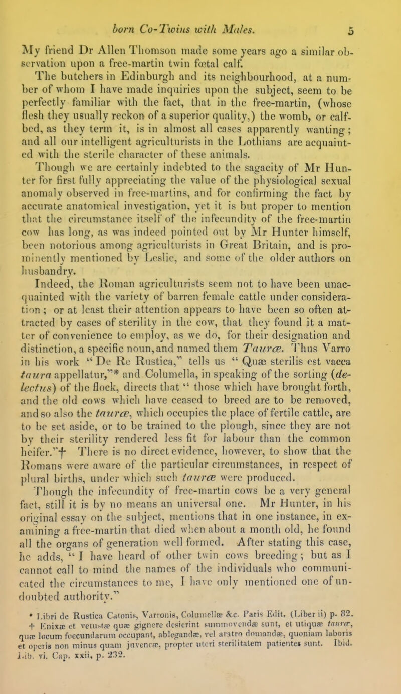 IVIy friend Dr Allen Tlionison made sonic years ago a similar ob- ecrvaliun upon a free-martin twin foetal calf. The butchers in Edinburgh and its neighbourhood, at a num- ber of whom I have made inquiries upon tlie subject, seem to be perfectly familiar with the fact, that in the free-martin, (whose flesh they usually reckon of a superior quality,) the womb, or calf- bed, as they term it, is in almost all cases apparently wanting; and all our intelligent agriculturists in the Lothians are acquaint- ed with the sterile character of these animals. I'hough we are certainly indebted to the sagacity of Mr Hun- ter for first fully appreciating the value of the physiological sexual anomalv observed in free-martins, and for confirmin<r the fact bv accurate anatomical investigation, yet it is but proper to mention that the circumstance itself of the infecundity of the free-martin cow has long, as was indeed pointed out by Mr Hunter himself, been notorious among agriculturists in Great Britain, and is pro- minently mentioned by Leslie, and some of the older authors on husbandry. Indeed, the Roman agriculturists seem not to have been unac- quainted with the variety of barren female cattle under considera- tion ; or at least their attention appears to have been so often at- tracted by cases of sterility in the cow, that they found it a mat- ter of convenience to employ, as we do, for their designation and distinction, a specific noun,and named them Taurcp.. Thus Varro in his work  De Re Rustica, tells us  Quae sterilis est vacca tnurn appellatur,* and Columella, in speaking of the sorting {de- lecfi(s) of the flock, directs that  those which have brought forth, and the old cows which have ceased to breed are to be removed, and so also the tnnrce^ which occupies the ])lace of fertile cattle, are to be set aside, or to be trained to the plough, since they are not by their sterility rendered less fit for labour than the common lieifer/'-f There is no direct evidence, however, to show that the Romans were aware of the particular circumstances, in respect of plural births, under which such taurcB were produced. Though the infecundity of free-martin cows be a very general fact, still it is by no means an universal one. Mr Hunter, in his oriizinal essav on the subject, mentions that in one instance, in ex- amining a free-martin that died when about a month old, he found all the organs of generation well fornied. After stating this case, lie adds, I have heard of other twin cows breeding; but as I cannot call to mind the names of the individuals who communi- cated the circumstances tome, I have only mentioned one of un- doubted authority. • I.ibri de Rustica C.iionis, Varioiiis, Colmiiclla? &c. Paris E«lit. (l.iber li) p- fi2. + KnixjE ct vctuMa' qua; gignere desitrint suminnvcnda; sunt, ct utiijuJE tniira-, qure locum focciindaruni occupant, ablegandac. vel aratro domandae, quoniam laboris et opciis non minus quam jnvcnr;c, propter ulrri sterilitatem patientes sunt. Ibid, i-ib. vi. Cap. xxii. p. 232.