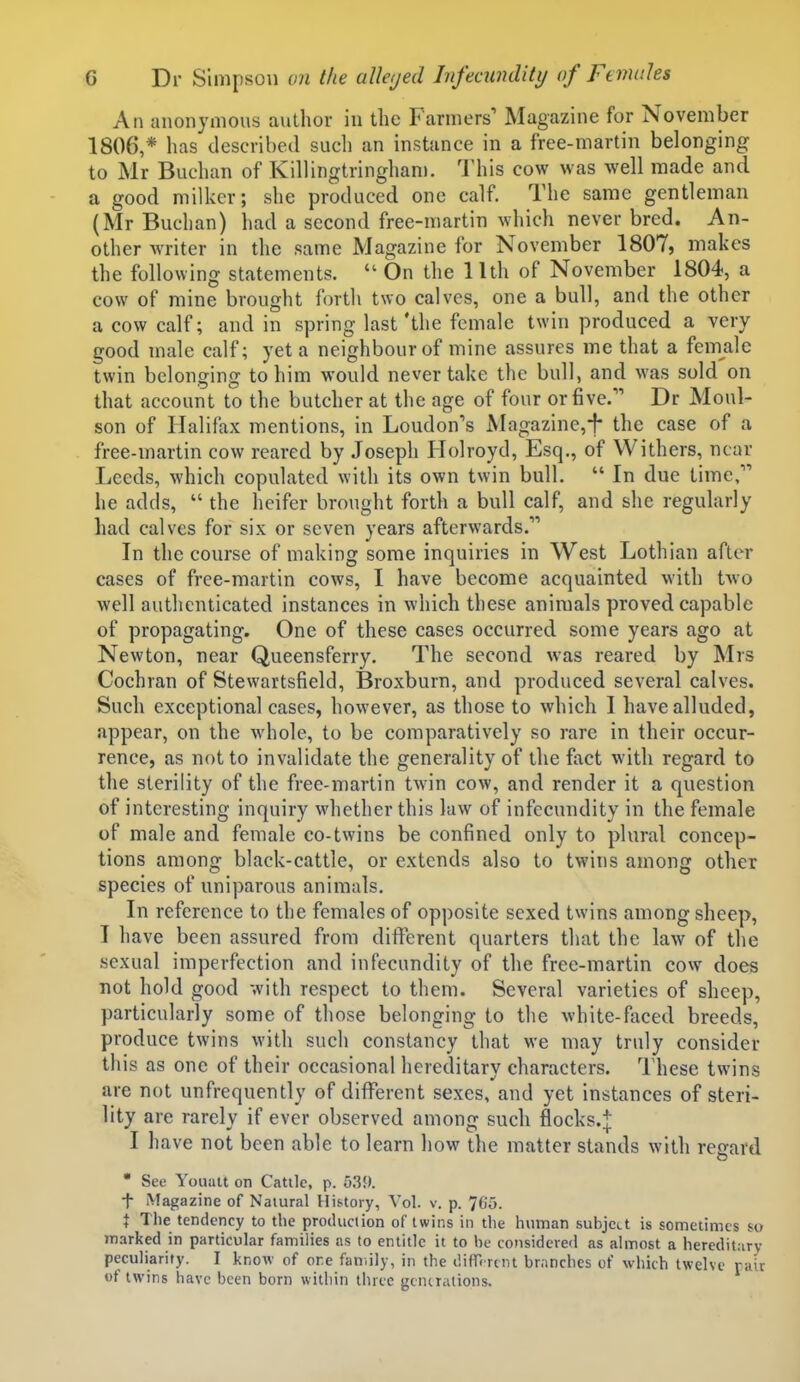 An anonymous author in the Farmers' Magazine for November 1806,* has described such an instance in a free-martin belonging to Mr Buchan of Killingtringhani. This cow was well made and a good milker; she produced one calf. The same gentleman (Mr Buchan) had a second free-martin which never bred. An- other waiter in the same Magazine for November 1807, makes the following statements.  On the 11th of November 1804, a cow of mine brought forth two calves, one a bull, and the other a cow calf; and in spring last'the female twin produced a very good male calf; yet a neighbour of mine assures me that a female twin belonging to him would never take the bull, and was sold on that account to the butcher at the age of four or five. Dr Moul- son of Halifax mentions, in Loudon's Magazine,!- the case of a free-martin cow reared by Joseph Holroyd, Esq., of Withers, near Leeds, which copulated with its own twin bull.  In due time, he adds,  the heifer brought forth a bull calf, and she regularly had calves for six or seven years afterwards. In the course of making some inquiries in West Lothian after cases of free-martin cows, I have become acquainted with tAvo well authenticated instances in which these animals proved capable of propagating. One of these cases occurred some years ago at Newton, near Queensferry. The second was reared by Mrs Cochran of Stewartsfield, Broxburn, and produced several calves. Such exceptional cases, however, as those to which I have alluded, appear, on the whole, to be comparatively so rare in their occur- rence, as not to invalidate the generality of the fact with regard to the sterility of the free-martin twin cow, and render it a question of interesting inquiry whether this law of infecundity in the female of male and female co-twins be confined only to plural concep- tions among black-cattle, or extends also to twins among other species of uniparous animals. In reference to the females of opposite sexed twins among sheep, I have been assured from different quarters that the law of the sexual imperfection and infecundity of the free-martin cow does not hold good with respect to them. Several varieties of sheep, particularly some of those belonging to the white-faced breeds, produce twins with such constancy that we may truly consider thi s as one of their occasional hereditary characters, lliese twins are not unfrequently of different sexes, and yet instances of steri- lity are rarely if ever observed among such flocks.j I have not been able to learn how the matter stands with regard  See Youatt on Cattle, p. 53!). t Magazine of Natural History, Vol. v. p. 765. X Tlie tendency to the production of twins in the human subject is sometimes so marked in particular families as to entitle it to he considered as almost a hereditary peculiarity. I know of ore fan.ily, in the difHrcnt br.inchcs of which twelve rair of twins have been born within three gtntr.uions.