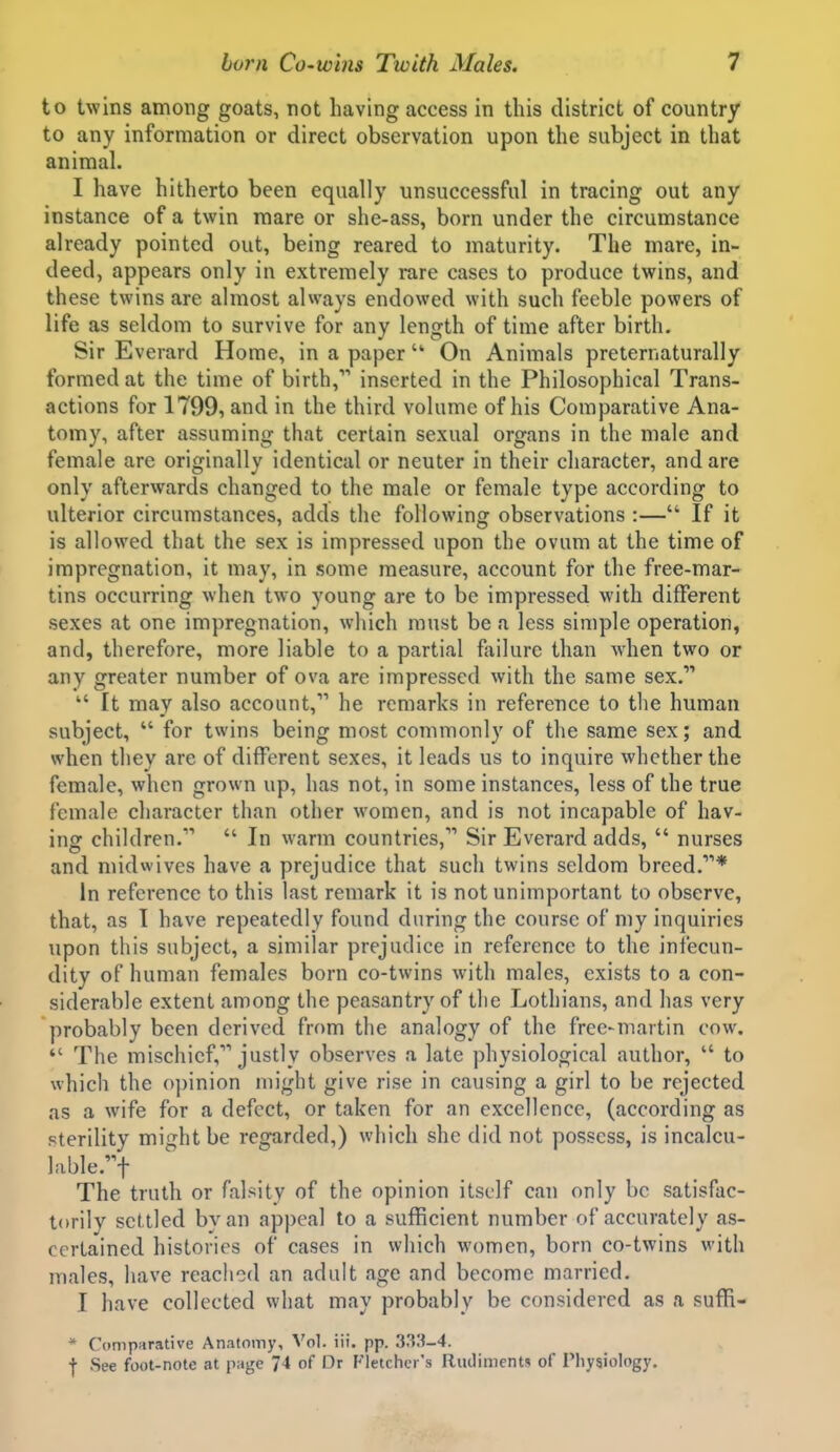 to twins among goats, not having access in this district of country to any information or direct observation upon the subject in that animal. I have hitherto been equally unsuccessful in tracing out any instance of a twin mare or she-ass, born under the circumstance already pointed out, being reared to maturity. The mare, in- deed, appears only in extremely rare cases to produce twins, and these twins are almost always endowed with such feeble powers of life as seldom to survive for any length of time after birth. Sir Everard Home, in a paper  On Animals preternaturally formed at the time of birth, inserted in the Philosophical Trans- actions for 1799, and in the third volume of his Comparative Ana- tomy, after assuming that certain sexual organs in the male and female are originally identical or neuter in their character, and are only afterwards changed to the male or female type according to ulterior circumstances, adds the following observations :— If it is allowed that the sex is impressed upon the ovum at the time of impregnation, it may, in some measure, account for the free-mar- tins occurring when two young are to be impressed with different sexes at one impregnation, which must be a less simple operation, and, therefore, more liable to a partial failure than when two or any greater number of ova arc impressed with the same sex.  It may also account, he remarks in reference to the human subject,  for twins being most commonly of the same sex; and when they are of different sexes, it leads us to inquire whether the female, when grown up, has not, in some instances, less of the true female character than other women, and is not incapable of hav- ing children.  In warm countries, Sir Everard adds,  nurses and midwives have a prejudice that such twins seldom breed.* In reference to this last remark it is not unimportant to observe, that, as I have repeatedly found during the course of my inquiries upon this subject, a similar prejudice in reference to the inl'ecun- dity of human females born co-twins with males, exists to a con- siderable extent among the peasantry of the Lothians, and has very probably been derived from the analogy of the free-martin cow.  The mischief, justly observes a late physiological author,  to which the o])inion might give rise in causing a girl to be rejected as a wife for a defect, or taken for an excellence, (according as sterility might be regarded,) which she did not possess, is incalcu- lable.f The truth or falsity of the opinion itself can only be satisfac- torily settled by an appeal to a sufficient number of accurately as- certained histories of cases in wiiich women, born co-twins with males, have reached an adult age and become married. I have collected what may probably be considered as a suffi- * Comparative Anatomy, Vol. iii. pp. 333-4. f See foot-note at page 74 of Dr Fletcher's Rudiments of Physiology.