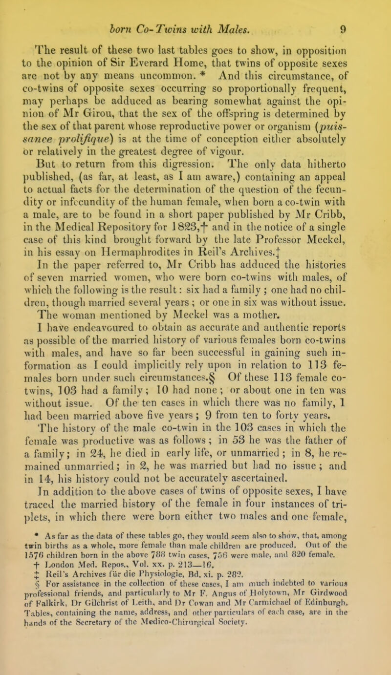 The result of these two last tables goes to show, in opposition to the opinion of Sir Everard Home, that twins of opposite sexes are not by any means uncommon. * And this circumstance, of co-twins of opposite sexes occurring so proportionally frequent, may perhaps be adduced as bearing somewhat against the opi- nion of Mr Girou, that the sex of the offspring is determined by the sex of that parent whose reproductive power or organism {puis- sance prolifiqite) is at the time of conception either absolutely or relatively in the greatest degree of vigour. But to return from this digression. The only data hitherto published, (as far, at least, as I am aware,) containing an appeal to actual facts for the determination of the question of the fecun- dity or infccundity of the human female, when born a co-twin with a male, are to be found in a short paper published by Mr Cribb, in the Medical Repository for 1823,-f- and in the notice of a single case of this kind brought forward by the late Professor Meckel, in his essay on Hermaphrodites in ReiPs Arcliives.| In the paper referred to, Mr Cribb has adduced the histories of seven married women, who were born co-twins with males, of Avhich the following is the result: six had a family ; one had no chil- dren, though married several years ; or one in six was without issue. The woman mentioned by Meckel was a mother. I have endeavoured to obtain as accurate and authentic reports as possible of the married history of various females born co-twins with males, and have so far been successful in gaining such in- formation as I could implicitly rely upon in relation to 113 fe- males born under such circumstance^.§ Of these 113 female co- twins, ]03 had a family; 10 had none ; or about one in ten was without issue. Of the ten cases in which there was no family, 1 had been married above five years; 9 from ten to forty years. The history of the male co-twin in the 103 cases in which the female was productive was as follows ; in 53 he was the father of a family; in 24, he died in early life, or unmarried ; in 8, he re- mained unmarried; in 2, he was married but had no issue; and in 14, his history could not be accurately ascertained. In addition to the above cases of twins of opposite sexes, I have traced the married history of the female in four instances of tri- plets, in which there were born either two males and one female, • As far as the data of these tables go, they woukl Fccm also to show, that, among twin births as a whole, more female than male children are produced. Out of the 1570 children born in the above '{iW twin cases, fbO were nu-ile, and }i20 female. t London Med. Repos., Vol. xx. p. 213—16. X Reil's Archives fur die Physiologic, Bd. xi. p. 28?. For assistance in the collection of these cases, I am much indebtctl to various professional friends, and particularly to Mr F. Angus of Hoiytown, Mr Girdwood of Falkirk, Dr Gilchrist of Leith, and Or Cowan and .Mr Carmichael of Edinburgh, T.ables, containing the name, address, and other particulars of each case, are in the hands of the Secretary of the Mcdico-Chirurgical Society.