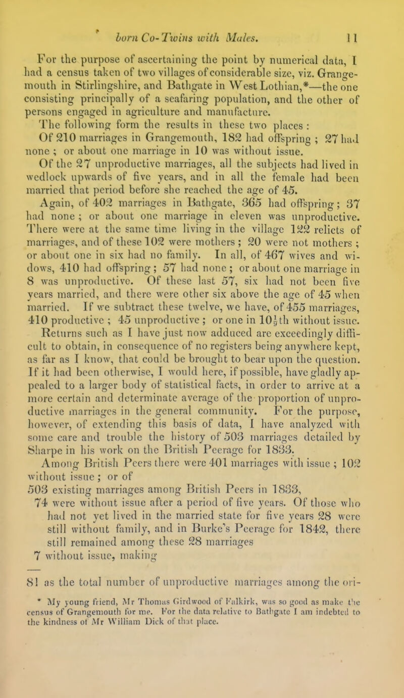 For the purpose of ascertaining the point by numerical data, I had a census taken of two villages of considerable size, viz. Grange- mouth in Stirlingshire, and Bathgate in West Lothian,*—the one consisting principally of a seafaring population, and the other of persons engaged in agriculture and manufacture. The following form the results in these two places : Of 210 marriages in Grangemouth, 182 had offspring ; 27 had none ; or about one marriage in 10 was without issue. Of the 27 unproductive marriages, all the subjects had lived in wedlock upwards of five years, and in all the female had been married that period before she reached the age of 45. Again, of 402 marriages in Bathgate, 365 had offspring; 37 had none ; or about one marriage in eleven was unproductive. There were at the same time living in the village 122 relicts of marriage?, and of these 102 were mothers ; 20 were not mothers ; or about one in six had no family. In all, of 467 wives and wi- dows, 410 had offspring ; 57 had none ; or about one marriage in 8 was unproductive. Of these last 57, six had not been five years married, and there were other six above the age of 45 when married. If we subtract these twelve, we have, of 455 marriages, 410 productive ; 45 unproductive ; or one in lOg th without issue. Returns such as I have just now adduced are exceedingly difH- cult to obtain, in consequence of no registers being anywhere kept, as far as I know, that could be brought to bear upon the question. If it had been otherwise, I would here, if possible, have gladly ap- pealed to a larger body of statistical facts, in order to arrive at a more certain and determinate average of the proportion of unpro- ductive marriages in the general community. For the purpose, however, of extending this basis of data, 1 have analyzed with some care and trouble the history of 503 marriages detailed by Sliarpe in his work on the British Peerage for 1833. Among British Peers there were 401 marriages with issue ; 102 without issue ; or of 503 existing marriages among British Peers in 1833, 74 were without issue after a period of five years. Of those who luitl not vet lived in the married state for five vears 28 were still without family, and in Burke's Peerage for 1842, there still remained among these 28 marriages 7 without issue, making 81 as the total number of unproductive marriages among the <>i i- • My yoiing friend, Mr Thoniiis Girdwood of I';ilkirk, was so ^ond as make t'le census of Grangenioutli for me. For the data relative to Batltgatc I am indebted to the kindness of Mr William Dick of tlut place.