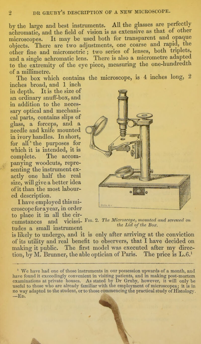 by the large and best instruments. All the glasses are perfectly achromatic, and the field of vision is as extensive as that of other microscopes. It may be used both for transparent and opaque objects. There are two adjustments, one coarse and rapid, the other fine and micrometric ; two series of lenses, both triplets, and a single achromatic lens. There is also a micrometre adapted to the extremity of the eye piece, measuring the one-hundredth of a millimetre. The box which contains the microscope, is 4 inches long, 2 inches broad, and 1 inch in depth. It is the size of an ordinary snuff-box, and in addition to the neces- sary optical and mechani- cal parts, contains slips of glass, a forceps, and a needle and knife mounted in ivory handles. In short, for all * the purposes for which it is intended, it is complete. The accom- panying woodcuts, repre- senting the instrument ex- actly one half the real size, will give a better idea of it than the most labour- ed description. I have employed this mi- croscope for a year, in order to place it in all the cir- cumstances and vicissi- tudes a small instrument Fig. 2. The Microscope, mounted and screwed on the Lid of the Box. is likely to undergo, and it is only after arriving at the conviction of its utility and real benefit to observers, that I have decided on making it public. The first model was executed after my direc- tion, by M. Brunner, the able optician of Paris. The price is L.6.1 1 We have had one of those instruments in our possession upwards of a month, and have found it exceedingly convenient in visiting patients, and in making post-mortem examinations at private houses. As stated by Dr Gruby, however, it will only be useful to those who are already familiar with the employment of microscopes; it is in no way adapted to the student, or to those commencing the practical studv of Histologv. —Ed.