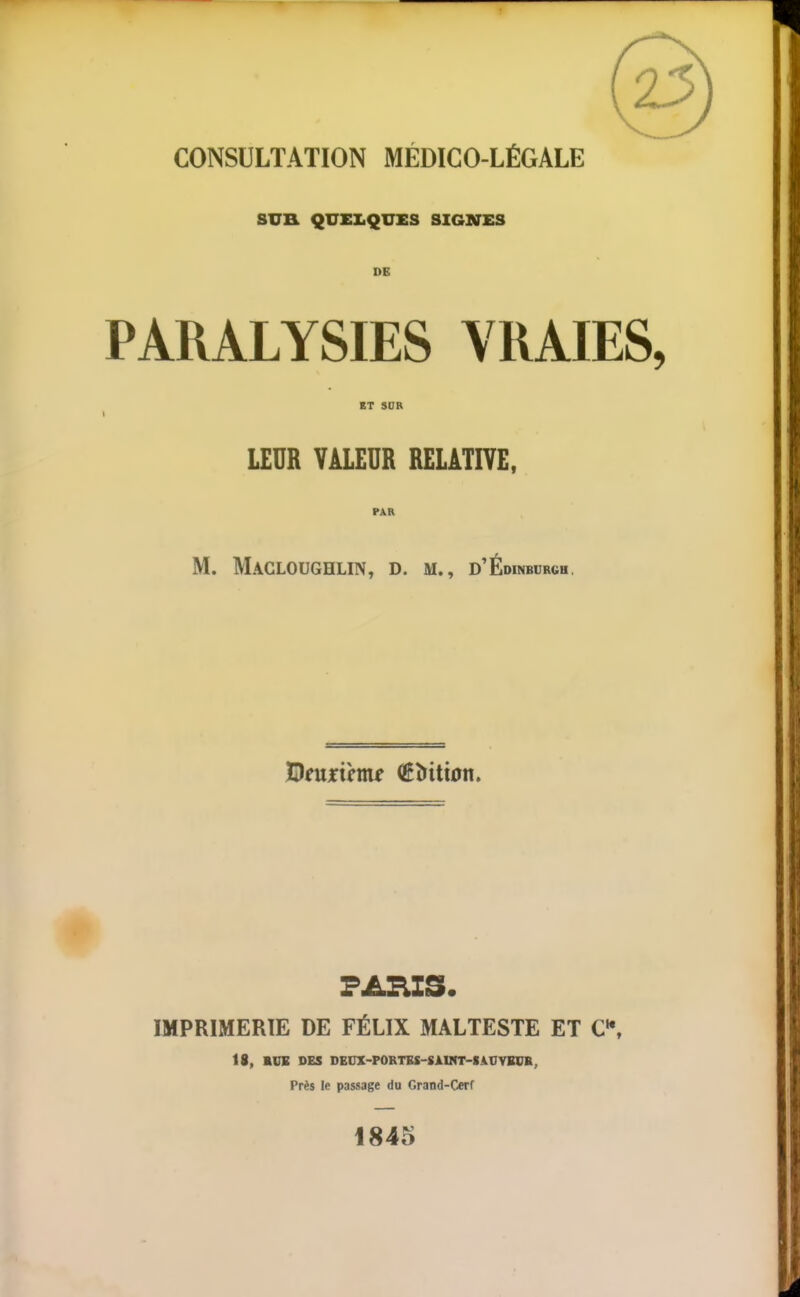 CONSULTATION MÉDICO-LÉGALE SUH QUELQUES SIGNES DE PARALYSIES VRAIES, BT SOR I LEUR VALEUR RELATIVE, PAR M. Macloughlin, D. M., d'Édinburgh, ÎDfujrtm^ (Êîritton. PARIS. IMPRIMERIE DE FÉLIX MALTESTE ET C\ 18, SOB DES DECX-FORTES-SÀUnr-IAnYBCB, Près le passage du Grand-Cerf 1845