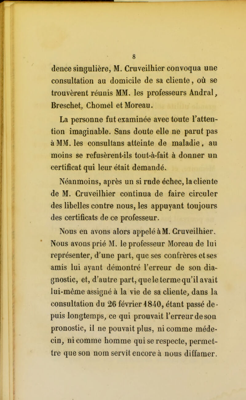 dence singulière, M. Cruveilhier convoqua une consultation au domicile de sa cliente, où se trouvèrent réunis MM. les professeurs Andral, Breschet, Chomel etMoreau. La personne fut examinée avec toute Tatten- tion imaginable. Sans doute elle ne parut pas à MM. les consultans atteinte de maladie, au moins se refusèrent-ils tout-à-fait à donner un certificat qui leur était demandé. Néanmoins, après un si rude échec, la cliente de M. Cruveilhier continua de faire circuler des libelles contre nous, les appuyant toujours des certificats de ce professeur. Nous en avons alors appelé à M. Cruveilhier. Nous avons prié M. le professeur Moreau de lui représenter, d'une part, que ses confrères et ses amis lui ayant démontré Terreur de son dia- gnostic, et, d'autre part, que le terme qu'il avait lui-même assigné à la vie de sa cliente, dans la consultation du 26 février >!840, étant passé de- puis longtemps, ce qui prouvait Terreur de sou pronostic, il ne pouvait plus, ni comme méde- cin, ni comme homme qui se respecte, permet- tre que son nom servît encore à nous diffamer.