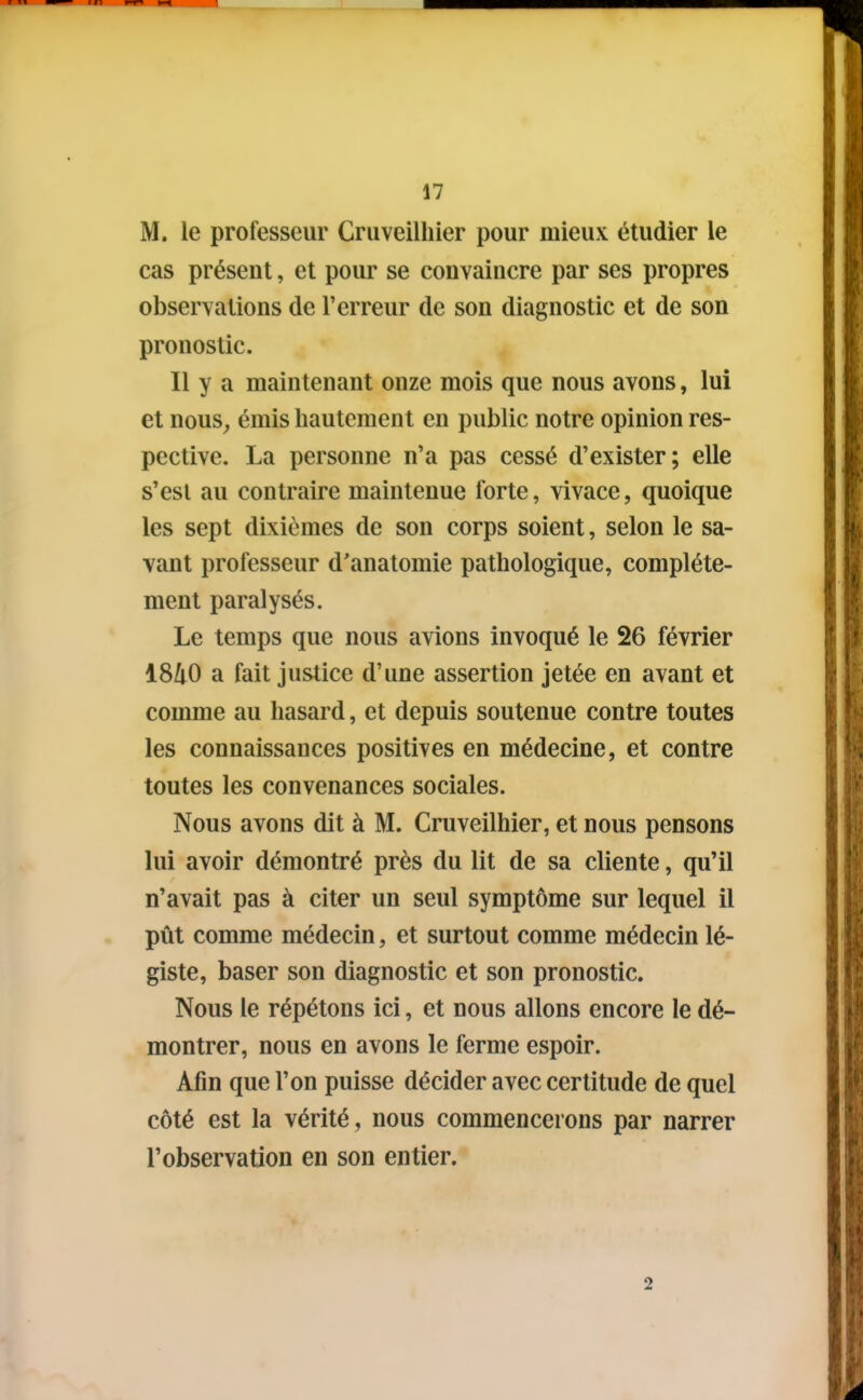 M. le professeur Cruveilhier pour mieux étudier le cas présent, et pour se convaincre par ses propres observations de l'erreur de son diagnostic et de son pronostic. Il y a maintenant onze mois que nous avons, lui et nous^ émis hautement en public notre opinion res- pective. La personne n'a pas cessé d'exister; elle s'est au contraire maintenue forte, vivace, quoique les sept dixièmes de son corps soient, selon le sa- vant professeur d'anatomie pathologique, complète- ment paralysés. Le temps que nous avions invoqué le 26 février 1840 a fait justice d'une assertion jetée en avant et comme au hasard, et depuis soutenue contre toutes les connaissances positives en médecine, et contre toutes les convenances sociales. Nous avons dit à M. Cruveilhier, et nous pensons lui avoir démontré près du lit de sa cliente, qu'il n'avait pas à citer un seul symptôme sur lequel il pût comme médecin, et surtout comme médecin lé- giste, baser son diagnostic et son pronostic. Nous le répétons ici, et nous allons encore le dé- montrer, nous en avons le ferme espoir. Afin que l'on puisse décider avec certitude de quel côté est la vérité , nous commencerons par narrer l'observation en son entier. 2