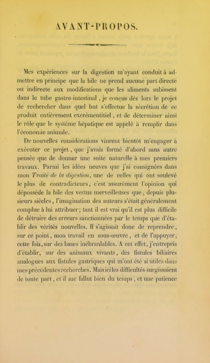 AVANT-PROPOS. Mes expériences sur la digestion in'ayant conduit à ad- mettre en principe que la bile ne prend aucune i)art directe ou indirecte aux modifications que les aliments subissent dans le tube gastro-intestinal , je conçus dès lors le projet de rechercher dans quel but s elFectue la sécrétion de ce produit entièrement excrémentitiel, et de déterminer ainsi le rôle que le système hépatique est appelé à remplir dans l'économie animale. De nouvelles considérations vinrent bientôt m'engager à exécuter ce projet, que j'avais formé d'abord sans autre pensée ({ue de donner une suite naturelle à mes premiers travaux. Parmi les idées neuves (|ue j'ai consignées dans mon Tmilè de la digestion, une de celles qui ont soulevé le plus de contradicteurs, c'est assurément l'opinion qui tléposséde la bile des vei'tus merveilleuses que, depuis plu- sieurs siècles, l'imagination des auteurs s'était généralement complue à lui attribuer; tant il est vrai qu'il est plus difficile de détruire des erreurs sanctionnées par le temps que d'éta- blir des vérités nouvelles. 11 s'agissait donc de reprendre, sur ce point, mon travail en sous-œuvre, et de l'appuyer, celle fois,sur des bases inébranlables. A cet effet, j'entrepris d'établir, sur des animaux vivants, des fistules biliaires analogues aux fistules gastriques qui m'ont été si utiles dans mes précédentes recherches. Mais ici les difficultés surgissaient (le toute part, et il me fallut bien du temps, et une patience