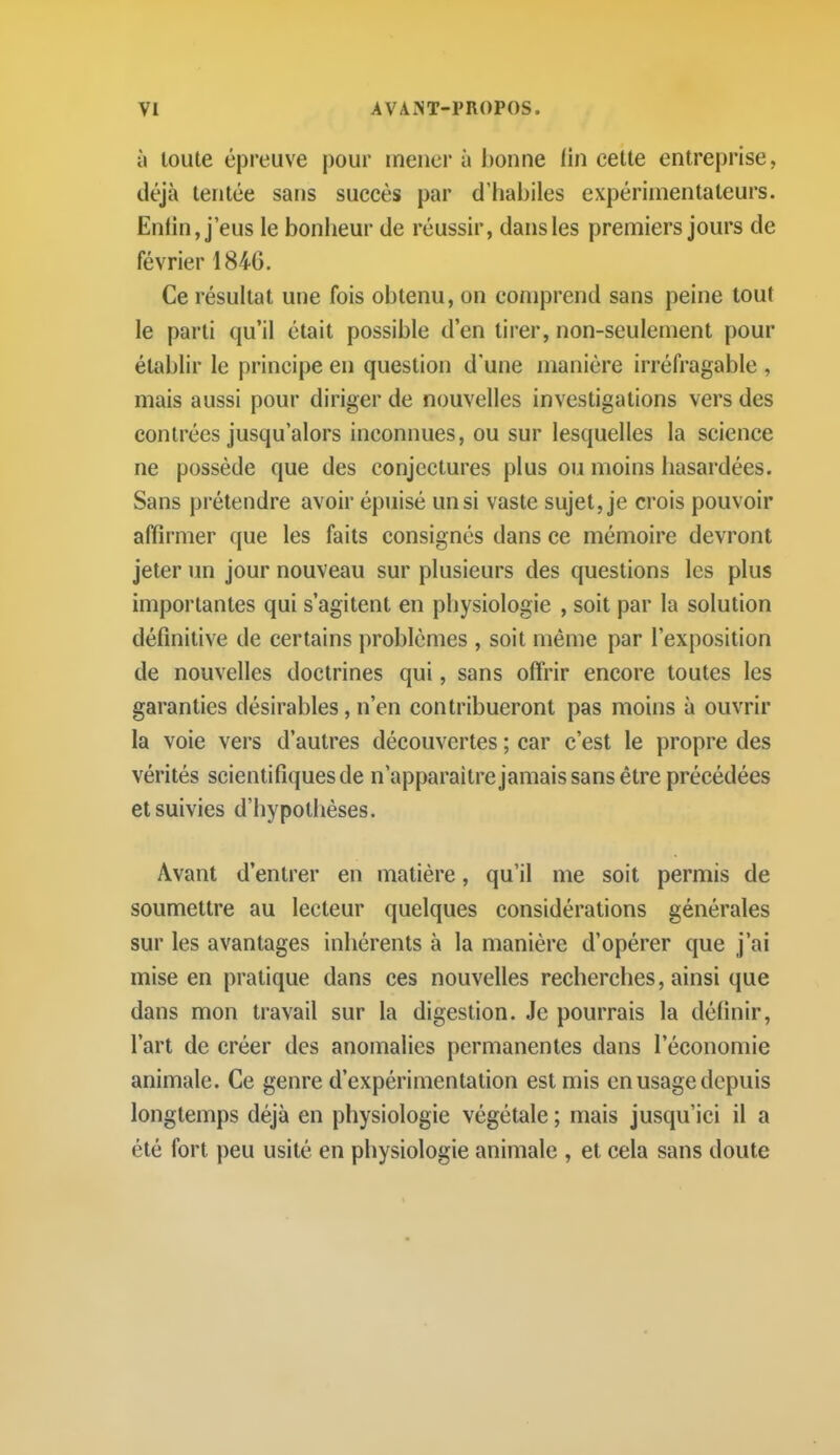 à toute épreuve |)our mener à bonne i'm cette entreprise, déjà tentée sans succès par d'habiles expérimentateurs. Enfin, j'eus le bonheur de réussir, dans les premiers jours de février 184G. Ce résultat une fois obtenu, on comprend sans peine tout le parti qu'il était possible d'en tirer, non-seulement pour établir le principe en question d'une manière irréfragable , mais aussi pour diriger de nouvelles investigations vers des contrées jusqu'alors inconnues, ou sur lesquelles la science ne possède que des conjectures plus ou moins hasardées. Sans prétendre avoir épuisé un si vaste sujet, je crois pouvoir affirmer que les faits consignés dans ce mémoire devront jeter un jour nouveau sur plusieurs des questions les plus importantes qui s'agitent en physiologie , soit par la solution définitive de certains problèmes , soit même par l'exposition de nouvelles doctrines qui, sans ofii'ir encore toutes les garanties désirables, n'en contribueront pas moins à ouvrir la voie vers d'autres découvertes ; car c'est le propre des vérités scientifiques de n'apparaîtrejamais sans être précédées et suivies d'hypothèses. Avant d'entrer en matière, qu'il me soit permis de soumettre au lecteur quelques considérations générales sur les avantages inhérents à la manière d'opérer que j'ai mise en pratique dans ces nouvelles recherches, ainsi que dans mon travail sur la digestion. Je pourrais la définir, l'art de créer des anomalies permanentes dans l'économie animale. Ce genre d'expérimentation est mis en usage depuis longtemps déjà en physiologie végétale ; mais jusqu'ici il a été fort peu usité en physiologie animale , et cela sans doute