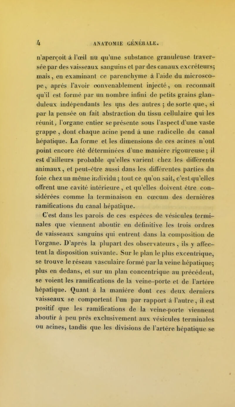 n'aperçoit à Tœil nu qu'une substance granuleuse traver- sée par des vaisseaux sanguins cl par des canaux excréteurs; mais, en examinant ce parenchyme à l'aide du microsco- pe , après l'avoir convenablement injecté, on reconnaît qu'il est formé par un nombre infini de petits grains glan- duleux indépendants les uns des autres 5 de sorte que, si par la pensée on fait abstraction du tissu cellulaire qui les réunit, l'organe entier se présente sous l'aspect d'une vaste grappe , dont chaque acine pend à une radicelle du canal hépatique. La forme et les dimensions de ces acines n'ont point encore été déterminées d'une manière rigoureuse ; il est d'ailleurs probable qu'elles varient chez les dillérents animaux, et peut-être aussi dans les différentes parties du foie chez un môme individu ; tout ce qu'on sait, c'est qu'elles offrent une cavité intérieure, et qu'elles doivent être con- sidérées comme la terminaison en cœcum des dernières ramifications du canal hépatique. C'est dans les parois de ces espèces de vésicules termi- nales que viennent aboutir en définitive les trois ordres de vaisseaux sanguins qui entrent dans la composition de l'organe. D'après la plupart des observateurs, ils y affec- tent la disposition suivante. Sur le plan le plus excentrique, se trouve le réseau vasculaire formé par la veine hépatique; plus en dedans, et sur ini plan concentrique au précédent, se voient les ramifications de la veine-porte et de l'artère hépatique. Quant à la manière dont ces deux derniers vaisseaux se comportent l'un par rapport à l'autre, il est positif que les ramifications de la veine-porte viennent aboutir à peu prés exclusivement aux vésicules terminales ou acines, tandis que les divisions de l'artère hépatique se