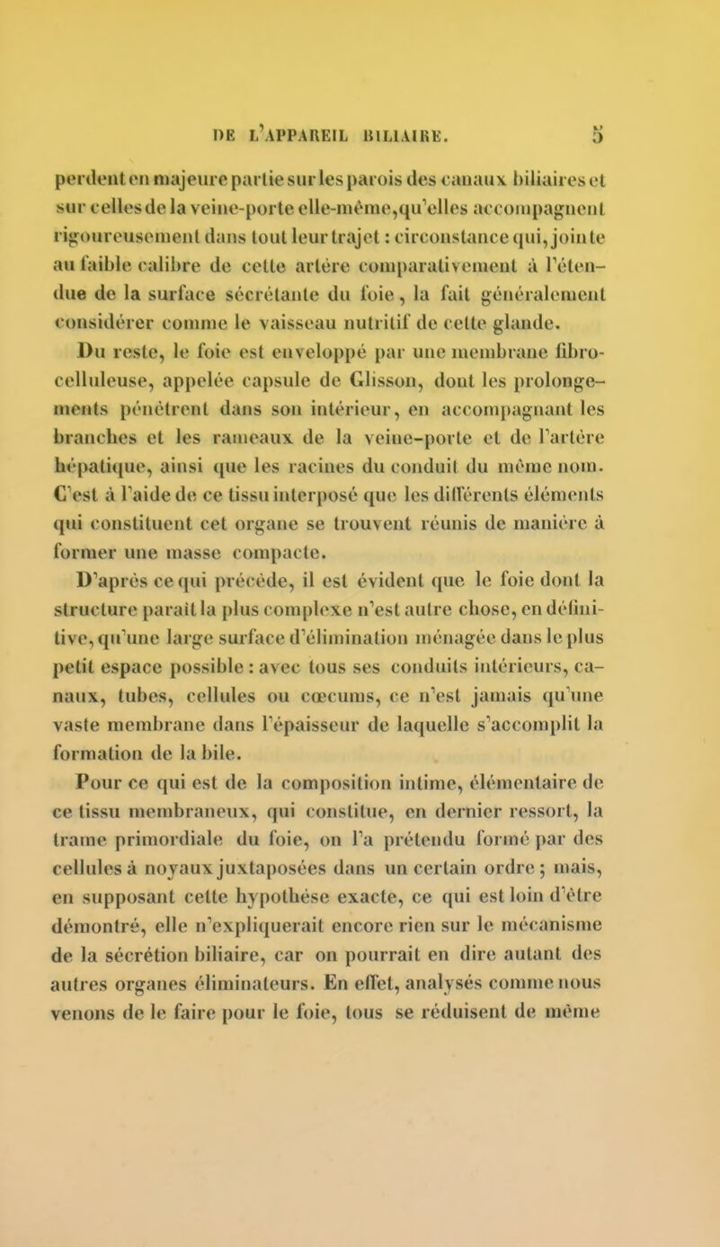 perdent en majeure part ie sur les parois des canaux biliaires et sur celles de la veine-porte elle-mt'^me,qu'elles accompagnent ri*,M)ureusenienl dans tout leur trajet : circonstance (pii, jointe au faible calibre de cette artère coniparativenieut à réten- due de la surface sécrétante du foie, la fait généralement considérer comme le vaisseau nutritif de celte glande. Du reste, le foie est enveloppé par une membrane iibro- celluleuse, appelée capsule de Glisson, dont les prolonge- ments pénétrent dans son intérieur, en accompagnant les branches et les rameaux de la veine-porte et de Tartére hépatique, ainsi ipie les racines du conduit du même nom. C'est à Taidede ce tissu interposé que les dillérenls éléments qui constituent cet organe se trouvent réunis de manière à former une masse compacte. D'après ce qui précède, il est évident que le foie dont la structure parait la plus complexe n'est autre chose, en délini- live, qu'une large surface d'élimination ménagée dans le plus petit espace possible : avec tous ses conduits intérieurs, ca- naux, tubes, cellules ou cœcuras, ce n'est jamais qu'une vaste membrane dans l'épaisseur de laquelle s'accomplit la formation de la bile. Pour ce qui est de la composition intime, élémentaire de ce tissu membraneux, qui constitue, en dernier ressort, la trame primordiale du foie, on l'a prétendu formé par des cellules à noyaux juxtaposées dans un certain ordre; mais, en supposant cette hypothèse exacte, ce qui est loin d'être démontré, elle n'expliquerait encore rien sur le mécanisme de la sécrétion biliaire, car on pourrait en dire autant des autres organes éliminateurs. En effet, analysés comme nous venons de le faire pour le foie, tous se réduisent de même